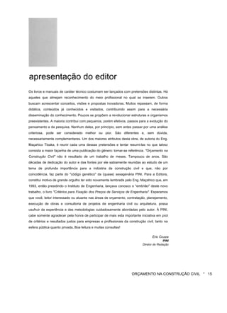 apresentação do editor
Os livros e manuais de caráter técnico costumam ser lançados com pretensões distintas. Há
aqueles que almejam reconhecimento do meio profissional no qual se inserem. Outros
buscam acrescentar conceitos, visões e propostas inovadoras. Muitos repassam, de forma
didática, conteúdos já conhecidos e visitados, contribuindo assim para a necessária
disseminação do conhecimento. Poucos se propõem a revolucionar estruturas e organismos
preexistentes. A maioria contribui com pequenos, porém efetivos, passos para a evolução do
pensamento e da pesquisa. Nenhum deles, por princípio, sem antes passar por uma análise
criteriosa, pode ser considerado melhor ou pior. São diferentes e, sem dúvida,
necessariamente complementares. Um dos maiores atributos desta obra, de autoria do Eng.
Maçahico Tisaka, é reunir cada uma dessas pretensões e tentar resumi-las no que talvez
consista a maior façanha de uma publicação do gênero: tornar-se referência. "Orçamento na
Construção Civil" não é resultado de um trabalho de meses. Tampouco de anos. São
décadas de dedicação do autor e das fontes por ele sabiamente reunidas ao estudo de um
tema de profunda importância para a indústria da construção civil e que, não por
coincidência, faz parte do "código genético" da (quase) sexagenária PINI. Para a Editora,
constitui motivo de grande orgulho ter sido novamente lembrada pelo Eng. Maçahico que, em
1993, então presidindo o Instituto de Engenharia, lançava conosco o "embrião" deste novo
trabalho, o livro "Critérios para Fixação dos Preços de Serviços de Engenharia". Esperamos
que você, leitor interessado ou atuante nas áreas de orçamento, contratação, planejamento,
execução de obras e consultoria de projetos de engenharia civil ou arquitetura, possa
usufruir da experiência e das metodologias cuidadosamente abordadas pelo autor. À PINI,
cabe somente agradecer pela honra de participar de mais esta importante iniciativa em prol
de critérios e resultados justos para empresas e profissionais da construção civil, tanto na
esfera pública quanto privada. Boa leitura e muitas consultas!
Eric Cozza
PINI
Diretor de Redação
ORÇAMENTO NA CONSTRUÇÃO CIVIL * 15
 