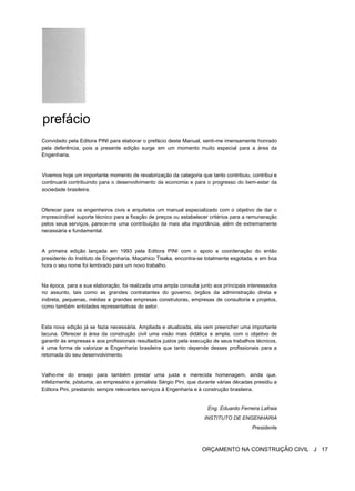 prefácio
Convidado pela Editora PINI para elaborar o prefácio deste Manual, senti-me imensamente honrado
pela deferência, pois a presente edição surge em um momento muito especial para a área da
Engenharia.
Vivemos hoje um importante momento de revalorização da categoria que tanto contribuiu, contribui e
continuará contribuindo para o desenvolvimento da economia e para o progresso do bem-estar da
sociedade brasileira.
Oferecer para os engenheiros civis e arquitetos um manual especializado com o objetivo de dar o
imprescindível suporte técnico para a fixação de preços ou estabelecer critérios para a remuneração
pelos seus serviços, parece-me uma contribuição da mais alta importância, além de extremamente
necessária e fundamental.
A primeira edição lançada em 1993 pela Editora PINI com o apoio e coordenação do então
presidente do Instituto de Engenharia, Maçahico Tisaka, encontra-se totalmente esgotada, e em boa
hora o seu nome foi lembrado para um novo trabalho.
Na época, para a sua elaboração, foi realizada uma ampla consulta junto aos principais interessados
no assunto, tais como as grandes contratantes do governo, órgãos da administração direta e
indireta, pequenas, médias e grandes empresas construtoras, empresas de consultoria e projetos,
como também entidades representativas do setor.
Esta nova edição já se fazia necessária. Ampliada e atualizada, ela vem preencher uma importante
lacuna. Oferecer à área da construção civil uma visão mais didática e ampla, com o objetivo de
garantir às empresas e aos profissionais resultados justos pela execução de seus trabalhos técnicos,
é uma forma de valorizar a Engenharia brasileira que tanto depende desses profissionais para a
retomada do seu desenvolvimento.
Valho-me do ensejo para também prestar uma justa e merecida homenagem, ainda que,
infelizmente, póstuma, ao empresário e jornalista Sérgio Pini, que durante várias décadas presidiu a
Editora Pini, prestando sempre relevantes serviços à Engenharia e à construção brasileira.
Eng. Eduardo Ferreira Lafraia
INSTITUTO DE ENGENHARIA
Presidente
ORÇAMENTO NA CONSTRUÇÃO CIVIL J 17
 