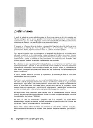 preliminares
A tarefa de calcular a remuneração de serviços de Engenharia exige uma série de requisitos que
não se restringem apenas a uma questão eminentemente técnica, envolvendo necessidade de
conhecimentos que vão desde a legislação profissional, legislação tributária e fiscal, conhecimento
do mercado de materiais e de mão-de-obra, no seu mais amplo sentido.
O sucesso ou o fracasso de uma atividade profissional de Engenharia depende da forma como
estabelecemos a cobrança dos honorários profissionais ou da remuneração pelos serviços que
prestamos aos clientes, sejam elas pessoas físicas ou jurídicas, privados ou públicos.
Num regime competitivo como em que vivemos na atualidade, se não tivermos um conhecimento
adequado e suficiente na forma de calcular o orçamento ou os honorários, corremos o risco de
darmos preços excessivamente elevados e fora da realidade do mercado e, portanto, deixarmos de
contratar com o cliente, ou darmos um preço insuficiente para cobrir os custos incidentes e ter
grandes prejuízos, podendo até acarretar o encerramento das atividades.
Por outro lado, no caso específico da Administração Pública, se os orçamentos não forem bem feitos
e não representarem a realidade da obra e do mercado, correm também um sério risco de trazerem
conseqüências indesejáveis, tais como baixa qualidade dos serviços, atrasos ou paralisações de
obra, aditivos contratuais, recursos e ações judiciais, etc, que podem levar a incalculáveis prejuízos
para o erário público.
É preciso também diferenciar propostas de orçamento e de remuneração feitas a particulares
daquelas feitas aos órgãos públicos.
No primeiro caso, pode-se contar com uma certa flexibilidade no trato deste assunto em razão de
não estar sujeito às exigências determinadas pela Lei de Licitações, permitindo um grau maior de
liberdade para negociações, que podem conduzir a um resultado que atenda aos interesses de
ambas as partes. Além disso, pelo caráter restrito que caracteriza esse tipo de contratação, muitas
vezes o que predomina mesmo é o relacionamento entre as partes e a experiência profissional da
eventual contratada, além, evidentemente, do preço aceitável para ambas as partes.
No segundo caso existe uma norma geral que rege todas as contratações em qualquer nível de
governo, seja administração direta ou indireta, onde a contratante é obrigada a segui-la, chamada
Lei de Licitações (Lei Federal nº 8.666/93).
Por essa Lei, uma vez apresentada a proposta e se for a vencedora, não poderá haver
arrependimento, sob pena de pesadas multas e impedimento de participar de outras licitações por
um período. Portanto, em poucas palavras, é proibido errar.
Desse modo é preciso estudar e analisar profundamente os custos diretos e indiretos envolvidos,
bem como todas as incidências de impostos, taxas, seguros, despesas financeiras, grau de risco,
etc.
18 ORÇAMENTO NA CONSTRUÇÃO CIVIL
 
