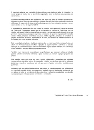 É importante salientar que o princípio fundamental que rege atualmente a Lei de Licitações é o
menor preço de oferta, não se permitindo negociações após a abertura das propostas dos
concorrentes.
O objetivo deste Manual é dar aos profissionais que atuam nas áreas de licitação, orçamentação,
jurídica e comercial das empresas públicas e privadas, alguns fundamentos que possam auxiliar na
elaboração de orçamento de obras e na fixação de preços ou honorários pelos serviços a serem
desenvolvidos na área de Engenharia Civil.
A primeira edição lançada em 1993 com o nome de "Critérios para Fixação dos Preços de Serviços
de Engenharia", já esgotada, esteve sob a coordenação do Instituto de Engenharia, que na
ocasião submeteu o trabalho, ainda na fase de projeto, a uma ampla consulta e debate junto aos
principais interessados, quais sejam, as grandes contratantes do governo, órgãos da administração
direta e indireta, empresas construtoras pequenas, médias e grandes, empresas de consultoria e
projetos e entidades de classe representativas do ramo, resultando num trabalho consensual e
equilibrado para todas as partes envolvidas.
Esta nova edição, ampliada e atualizada, objetivou dar um maior suporte técnico para todos que
atuam nas diversas áreas de consultoria e projetos de Engenharia Civil e sobretudo na área de
execução da construção civil que precisam ter critérios seguros e bem definidos para calcular os
custos diretos e o BDI para obter o preço final de venda.
Também é um instrumento essencial para os profissionais que preparam editais de licitação
pública, calculam orçamento estimativo e para aqueles que analisam e julgam propostas de
preços.
Este trabalho conta mais uma vez com o apoio, colaboração e sugestões das entidades
representativas dos vários setores da construção, inclusive com a oferta dos critérios utilizados
pelos seus respectivos associados, fato este que vem enriquecer em muito o conteúdo desta
publicação.
Esperamos que este Manual venha atender aos anseios da classe profissional que necessita de
um importante respaldo técnico para garantir um resultado justo do seu trabalho profissional, por
um lado, e do outro, ter em mãos os fundamentos claros e suficientes para justificar uma decisão
que seja justa para ambas as partes, contratantes e contratadas.
O autor
ORÇAMENTO NA CONSTRUÇÃO CIVIL 19
 
