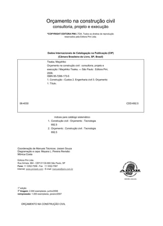 Orçamento na construção civil
consultoria, projeto e execução
ºCOPYRIGHT EDITORA PINI LTDA. Todos os direitos de reprodução
reservados pela Editora Pini Ltda.
Dados Internacionais de Catalogação na Publicação (CIP)
(Câmara Brasileira do Livro, SP, Brasil)
Tisaka, Maçahiko
Orçamento na construção civil : consultoria, projeto e
execução / Maçahiko Tisaka. — São Paulo : Editora Pini,
2006.
ISBN 85-7266-173-5
1. Construção - Custos 2. Engenharia civil 3. Orçamento
1. Título.
06-4030 CDD-692.5
índices para catálogo sistemático:
1. Construção civil : Orçamento : Tecnologia
692.5
2. Orçamento : Construção civil : Tecnologia
692.5
Coordenação de Manuais Técnicos: Josiani Souza
Diagramação e capa: Mayara L. Pereira Revisão:
Mônica Costa
Editora Pini Ltda.
Rua Anhaia, 964 - CEP 01130-900 São Paulo, SP
Fone: 11 3352-7558 - Fax 11 3352-7587
Internet: www.piniweb.com - E-mail: manuais@pini.com.br
1
a
edição
1
a
tiragem: 2.000 exemplares, junho/2006
reimpressão: 1.000 exemplares, janeiro/2007
ORÇAMENTO NA CONSTRUÇÃO CIVIL
 