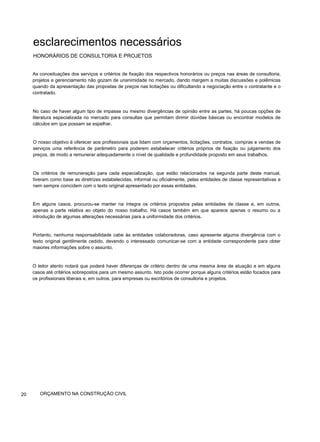 esclarecimentos necessários
HONORÁRIOS DE CONSULTORIA E PROJETOS
As conceituações dos serviços e critérios de fixação dos respectivos honorários ou preços nas áreas de consultoria,
projetos e gerenciamento não gozam de unanimidade no mercado, dando margem a muitas discussões e polêmicas
quando da apresentação das propostas de preços nas licitações ou dificultando a negociação entre o contratante e o
contratado.
No caso de haver algum tipo de impasse ou mesmo divergências de opinião entre as partes, há poucas opções de
literatura especializada no mercado para consultas que permitam dirimir dúvidas básicas ou encontrar modelos de
cálculos em que possam se espelhar.
O nosso objetivo é oferecer aos profissionais que lidam com orçamentos, licitações, contratos, compras e vendas de
serviços uma referência de parâmetro para poderem estabelecer critérios próprios de fixação ou julgamento dos
preços, de modo a remunerar adequadamente o nível de qualidade e profundidade proposto em seus trabalhos.
Os critérios de remuneração para cada especialização, que estão relacionados na segunda parte deste manual,
tiveram como base as diretrizes estabelecidas, informal ou oficialmente, pelas entidades de classe representativas e
nem sempre coincidem com o texto original apresentado por essas entidades.
Em alguns casos, procurou-se manter na íntegra os critérios propostos pelas entidades de classe e, em outros,
apenas a parte relativa ao objeto do nosso trabalho. Há casos também em que aparece apenas o resumo ou a
introdução de algumas alterações necessárias para a uniformidade dos critérios.
Portanto, nenhuma responsabilidade cabe às entidades colaboradoras, caso apresente alguma divergência com o
texto original gentilmente cedido, devendo o interessado comunicar-se com a entidade correspondente para obter
maiores informações sobre o assunto.
O leitor atento notará que poderá haver diferenças de critério dentro de uma mesma área de atuação e em alguns
casos até critérios sobrepostos para um mesmo assunto. Isto pode ocorrer porque alguns critérios estão focados para
os profissionais liberais e, em outros, para empresas ou escritórios de consultoria e projetos.
20 ORÇAMENTO NA CONSTRUÇÃO CIVIL
 