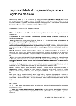 responsabilidade do orçamentista perante a
legislação brasileira
De acordo com os Arts. 7
o
, 8
o
, 13º, 14º e 15º da Lei Federal nº 5.194/66, o ORÇAMENTO ESTIMATIVO do órgão
que acompanha o edital de licitação, previsto na alínea II §2º do item XVII do Art. nº40da Lei nº 8.666/ 93 (Lei de
Licitações), deverá ter a sua autoria devidamente identificada no documento, com o nome completo do orçamentista,
profissão de engenheiro civil ou arquiteto e o número de Registro no CREA.
A Lei Federal nº 5.194, de 24.12.66, estabelece o seguinte:
"Art. 7 - As atividades e atribuições profissionais do engenheiro, do arquiteto e do engenheiro agrônomo
consistem em:
a) desempenho de cargos, funções e comissões em entidades estatais, paraestatais, autárquicas, de
economia mista e privada".
"Art. 8 - As atividades e atribuições enunciadas nas alíneas 'a', 'b', 'c', do artigo anterior são da competência de
pessoas físicas, para tanto legalmente habilitadas."
"Art. 12 - Na União, nos Estados e nos Municípios, nas entidades autárquicas, paraestatais e de economia mista, os
cargos e funções que exijam conhecimentos de Engenharia, Arquitetura e de Agronomia, relacionados conforme
o disposto na alínea "g" do Art. 27, somente poderão ser exercidos por profissionais habilitados de acordo com
esta Lei."
"Art. 13 - Os estudos, plantas, projetos, laudos e qualquer outro trabalho de engenharia, de arquitetura e de
agronomia, quer público, quer particular, somente poderão ser submetidos ao julgamento das autoridades
competentes e só terão valor jurídico quando seus autores forem profissionais habilitados de acordo com a
lei."
"Art. 14 - Nos trabalhos gráficos, especificações, orçamentos, pareceres, laudos e atos judiciais ou administrativos,
é obrigatória, além da assinatura, precedida do nome da empresa, sociedade, instituição ou firma a que
interessarem, a menção explícita do título do profissional que os subscreve e o número da carteira referida
no art. 56."
A falta dessa identificação poderá ensejar um Auto de Infração contra a empresa ou órgão licitante por parte da
fiscalização do CREA ou até anulação da licitação por descumprimento dos dispositivos legais.
"Art. 15 - São nulos de pleno direito os contratos referentes a qualquer ramo da engenharia, arquitetura ou
da agronomia, inclusive a elaboração de projeto, direção ou execução de obras, quando firmados por entidade
pública ou particular com pessoa física ou jurídica não legalmente habilitada a praticar a atividade nos termos desta
lei."
Pelos Artigos 1 º ao 14
o
da Resolução nº 425 de 18/12/98 do CONFEA, combinada com o Parágrafo 1 º dos Arts. 2
o
e 4
o
da Lei nº 6.496/77, é obrigatório o recolhimento de ART - Anotação de Responsabilidade Técnica pela execução
do orçamento e pelo ocupante de cargo e função de orçamentista, ficando sujeito às penalidades da lei pelo seu não-
cumprimento.
LEI Nº 6.496/77
"Art. 2
o
- A ART define para os efeitos legais os responsáveis técnicos pelo empreendimento de engenharia,
arquitetura e agronomia."
"§ 1
o
A ART será efetuada pelo profissional ou pela empresa no Conselho Regional de Engenharia, Arquitetura e
Agronomia (CREA), de acordo com Resolução própria do Conselho Federal de Engenharia, Arquitetura e Agronomia
(CONFEA)/'
ORÇAMENTO NA CONSTRUÇÃO CIVIL 21
 