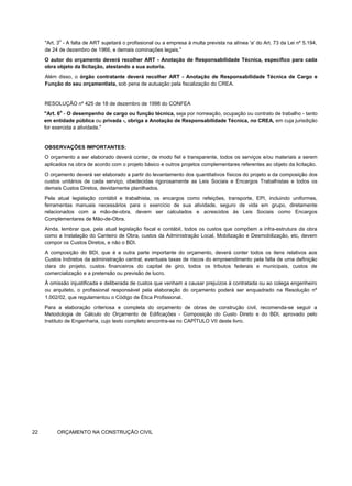 "Art. 3
o
- A falta de ART sujeitará o profissional ou a empresa à multa prevista na alínea 'a' do Art. 73 da Lei nº 5.194,
de 24 de dezembro de 1966, e demais cominações legais."
O autor do orçamento deverá recolher ART - Anotação de Responsabilidade Técnica, específico para cada
obra objeto da licitação, atestando a sua autoria.
Além disso, o órgão contratante deverá recolher ART - Anotação de Responsabilidade Técnica de Cargo e
Função do seu orçamentista, sob pena de autuação pela fiscalização do CREA.
RESOLUÇÃO nº 425 de 18 de dezembro de 1998 do CONFEA
"Art. 6
o
- O desempenho de cargo ou função técnica, seja por nomeação, ocupação ou contrato de trabalho - tanto
em entidade pública ou privada -, obriga a Anotação de Responsabilidade Técnica, no CREA, em cuja jurisdição
for exercida a atividade."
OBSERVAÇÕES IMPORTANTES:
O orçamento a ser elaborado deverá conter, de modo fiel e transparente, todos os serviços e/ou materiais a serem
aplicados na obra de acordo com o projeto básico e outros projetos complementares referentes ao objeto da licitação.
O orçamento deverá ser elaborado a partir do levantamento dos quantitativos físicos do projeto e da composição dos
custos unitários de cada serviço, obedecidas rigorosamente as Leis Sociais e Encargos Trabalhistas e todos os
demais Custos Diretos, devidamente planilhados.
Pela atual legislação contábil e trabalhista, os encargos como refeições, transporte, EPI, incluindo uniformes,
ferramentas manuais necessários para o exercício de sua atividade, seguro de vida em grupo, diretamente
relacionados com a mão-de-obra, devem ser calculados e acrescidos às Leis Sociais como Encargos
Complementares de Mão-de-Obra.
Ainda, lembrar que, pela atual legislação fiscal e contábil, todos os custos que compõem a infra-estrutura da obra
como a Instalação do Canteiro de Obra, custos da Administração Local, Mobilização e Desmobilização, etc, devem
compor os Custos Diretos, e não o BDI.
A composição do BDI, que é a outra parte importante do orçamento, deverá conter todos os itens relativos aos
Custos Indiretos da administração central, eventuais taxas de riscos do empreendimento pela falta de uma definição
clara do projeto, custos financeiros do capital de giro, todos os tributos federais e municipais, custos de
comercialização e a pretensão ou previsão de lucro.
À omissão injustificada e deliberada de custos que venham a causar prejuízos à contratada ou ao colega engenheiro
ou arquiteto, o profissional responsável pela elaboração do orçamento poderá ser enquadrado na Resolução nº
1.002/02, que regulamentou o Código de Ética Profissional.
Para a elaboração criteriosa e completa do orçamento de obras de construção civil, recomenda-se seguir a
Metodologia de Cálculo do Orçamento de Edificações - Composição do Custo Direto e do BDI, aprovado pelo
Instituto de Engenharia, cujo texto completo encontra-se no CAPÍTULO VII deste livro.
22 ORÇAMENTO NA CONSTRUÇÃO CIVIL
 