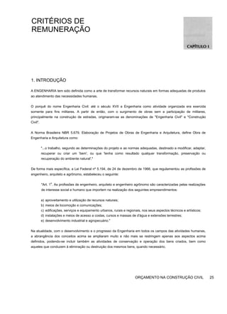 CRITÉRIOS DE
REMUNERAÇÃO
1. INTRODUÇÃO
A ENGENHARIA tem sido definida como a arte de transformar recursos naturais em formas adequadas de produtos
ao atendimento das necessidades humanas.
O porquê do nome Engenharia Civil: até o século XVII a Engenharia como atividade organizada era exercida
somente para fins militares. A partir de então, com o surgimento de obras sem a participação de militares,
principalmente na construção de estradas, originaram-se as denominações de "Engenharia Civil" e "Construção
Civil".
A Norma Brasileira NBR 5.679. Elaboração de Projetos de Obras de Engenharia e Arquitetura, define Obra de
Engenharia e Arquitetura como:
"...o trabalho, segundo as determinações do projeto e as normas adequadas, destinado a modificar, adaptar,
recuperar ou criar um 'bem', ou que 'tenha como resultado qualquer transformação, preservação ou
recuperação do ambiente natural'."
De forma mais específica, a Lei Federal nº 5.194, de 24 de dezembro de 1966, que regulamentou as profissões de
engenheiro, arquiteto e agrônomo, estabeleceu o seguinte:
"Art. 1
o
. As profissões de engenheiro, arquiteto e engenheiro agrônomo são caracterizadas pelas realizações
de interesse social e humano que importem na realização dos seguintes empreendimentos:
a) aproveitamento e utilização de recursos naturais;
b) meios de locomoção e comunicações;
c) edificações, serviços e equipamento urbanos, rurais e regionais, nos seus aspectos técnicos e artísticos;
d) instalações e meios de acesso a costas, cursos e massas de d'água e extensões terrestres;
e) desenvolvimento industrial e agropecuário."
Na atualidade, com o desenvolvimento e o progresso da Engenharia em todos os campos das atividades humanas,
a abrangência dos conceitos acima se ampliaram muito e não mais se restringem apenas aos aspectos acima
definidos, podendo-se incluir também as atividades de conservação e operação dos bens criados, bem como
aqueles que conduzem à eliminação ou destruição dos mesmos bens, quando necessário.
ORÇAMENTO NA CONSTRUÇÃO CIVIL 25
 