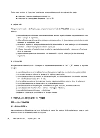 Todos esses serviços de Engenharia poderiam ser agrupados basicamente em duas grandes áreas:
■ Engenharia Consultiva e de Projetos. PROJETOS
■ Engenharia de Construções e Montagens. EXECUÇÃO
2. PROJETOS
A Engenharia Consultiva e de Projetos, aqui, simplesmente denominada de PROJETOS, abrange os seguintes
serviços:
a) elaboração de planos diretores, estudos de viabilidade, estudos organizacionais e outros relacionados com
obras e serviços de engenharia.
b) elaboração de anteprojetos, projetos básicos e projetos executivos de obras, equipamentos, instrumentos e
processos de produção em geral.
c) fiscalização, supervisão, acompanhamento técnico e gerenciamento de obras e serviços, ou de montagens
industriais e controle tecnológico de materiais e produtos;
d) vistorias, elaboração de laudos técnicos, consultorias especializadas, avaliações e pareceres referentes a
obras de engenharia;
e) desenvolvimento de técnicas relacionadas com a informática e outras, para aplicação em serviços de
engenharia.
3. EXECUÇÃO
A Engenharia de Construção Civil e Montagem, ou simplesmente denominada de EXECUÇÃO, abrange os seguintes
serviços:
a) execução de obras de construção civil em geral e sua conservação (ou, eventualmente, sua demolição);
b) construção, demolição, reforma ou reparação de prédios ou edificações;
c) construção e reparação de estradas de ferro e de rodagem, inclusive os trabalhos concernentes a super e
infra-estrutura de estradas e obras-de-arte;
d) construção e reparação de túneis, pontes, viadutos, logradouros públicos e outras obras de urbanismo;
e) construção de sistemas de abastecimento de águas e de saneamento;
f) execução de obras de terraplenagem, pavimentação em geral, hidráulica, marítimas ou fluviais;
g) execução de instalações hidráulicas e elétricas e montagens industriais;
h) execução de obras de eletrificação e hidrelétricas;
i) exploração, conservação e recuperação de recursos naturais.
4. MODALIDADES DE FIXAÇÃO DOS PREÇOS
4.1. NOS PROJETOS
4.1.1. MODALIDADE A
Vamos designar por Modalidade A a forma de fixação de preços dos serviços de Engenharia com base no custo
estimado da obra ou do elemento objeto da proposta.
26 ORÇAMENTO NA CONSTRUÇÃO CIVIL
 