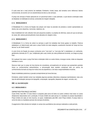 O custo deve ser o mais próximo da realidade. Entretanto, muitas vezes, são tomados como referencia valores
convencionais, de acordo com as características da obra ou dos serviços.
O preço dos serviços é fixado aplicando-se um percentual sobre o custo estimado, o qual deverá contemplar todas
as despesas na realização do serviço, acrescidas da margem desejada.
4.1.2. MODALIDADE B
A Modalidade B é a forma de fixação dos preços com base na previsão de produtos a serem apresentados ao
cliente, tais como desenhos, memoriais, relatórios, etc.
Esta modalidade tem sido utilizada mais para pequenos projetos, ou projetos de reformas, casos em que os serviços,
às vezes, têm valores percentualmente muito elevados em relação à obra.
4.1.3. MODALIDADE C
A Modalidade C é a forma de cobrar os serviços a partir de medições das horas gastas no trabalho. Pode-se
estabelecer um determinado valor para o preço horário de cada categoria, usualmente chamado de "preço de hora
técnica" ou de "tarifa horária".
A outra forma de fixação de preços conhecida como "cost plus" ou "cost plus fee" é estabelecer um coeficiente,
geralmente chamado de "k", que, multiplicado pelo custo horário de cada profissional envolvido, se chega ao preço
final.
Em qualquer dos casos o preço final deve contemplar todos os custos diretos, encargos sociais, todas as despesas
indiretas e o lucro.
Deve-se notar que no preço da hora técnica de consultores, principalmente em serviços que apresentem grandes
riscos ou conhecimentos extraordinários, a remuneração deve também compensar todo um acervo de
conhecimentos formado ao longo de muitos anos de experiência, e de toda a responsabilidade envolvida.
Nesta modalidade predomina a parcela correspondente às horas técnicas.
Entretanto, podem também entrar nas medições algumas parcelas referentes a despesas reembolsáveis, mais uma
taxa de administração (serviços de topografia, computação, reprografia, despesas de viagem, veículos, etc).
4.2. NA EXECUÇÃO
4.2.1. MODALIDADE A
EMPREITADA POR PREÇO UNITÁRIO
Custo Direto mais BDI. O Custo Direto é composto pela soma de todos os custos unitários mais todos os custos
diretamente relacionados com a produção. O Custo Unitário de cada serviço é o resultado do produto Quantidade x
Preço Unitário de cada um dos insumos, os quais, multiplicados pelo BDI, viram Preço Unitário. O preço total é a
soma de todos os resultados parciais dos serviços envolvidos.
O pagamento é feito através da medição no campo dos quantitativos dos serviços realizados a cada período.
ORÇAMENTO NA CONSTRUÇÃO CIVIL 27
 