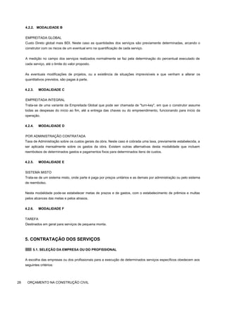 4.2.2. MODALIDADE B
EMPREITADA GLOBAL
Custo Direto global mais BDI. Neste caso as quantidades dos serviços são previamente determinadas, arcando o
construtor com os riscos de um eventual erro na quantificação de cada serviço.
A medição no campo dos serviços realizados normalmente se faz pela determinação do percentual executado de
cada serviço, até o limite do valor proposto.
As eventuais modificações de projetos, ou a existência de situações imprevisíveis e que venham a alterar os
quantitativos previstos, são pagas à parte.
4.2.3. MODALIDADE C
EMPREITADA INTEGRAL
Trata-se de uma variante da Empreitada Global que pode ser chamada de "turn-key", em que o construtor assume
todas as despesas do início ao fim, até a entrega das chaves ou do empreendimento, funcionando para início da
operação.
4.2.4. MODALIDADE D
POR ADMINISTRAÇÃO CONTRATADA
Taxa de Administração sobre os custos gerais da obra. Neste caso é cobrada uma taxa, previamente estabelecida, a
ser aplicada mensalmente sobre os gastos da obra. Existem outras alternativas desta modalidade que incluem
reembolsos de determinados gastos e pagamentos fixos para determinados itens de custos.
4.2.5. MODALIDADE E
SISTEMA MISTO
Trata-se de um sistema misto, onde parte é paga por preços unitários e as demais por administração ou pelo sistema
de reembolso.
Nesta modalidade pode-se estabelecer metas de prazos e de gastos, com o estabelecimento de prêmios e multas
pelos alcances das metas e pelos atrasos.
4.2.6. MODALIDADE F
TAREFA
Destinados em geral para serviços de pequena monta.
5. CONTRATAÇÃO DOS SERVIÇOS
5.1. SELEÇÃO DA EMPRESA OU DO PROFISSIONAL
A escolha das empresas ou dos profissionais para a execução de determinados serviços específicos obedecem aos
seguintes critérios:
28 ORÇAMENTO NA CONSTRUÇÃO CIVIL
 