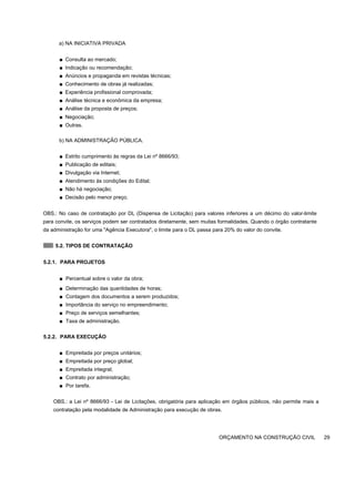 a) NA INICIATIVA PRIVADA
■ Consulta ao mercado;
■ Indicação ou recomendação;
■ Anúncios e propaganda em revistas técnicas;
■ Conhecimento de obras já realizadas;
■ Experiência profissional comprovada;
■ Análise técnica e econômica da empresa;
■ Análise da proposta de preços;
■ Negociação;
■ Outras.
b) NA ADMINISTRAÇÃO PÚBLICA.
■ Estrito cumprimento às regras da Lei nº 8666/93;
■ Publicação de editais;
■ Divulgação via Internet;
■ Atendimento às condições do Edital;
■ Não há negociação;
■ Decisão pelo menor preço.
OBS.: No caso de contratação por DL (Dispensa de Licitação) para valores inferiores a um décimo do valor-limite
para convite, os serviços podem ser contratados diretamente, sem muitas formalidades. Quando o órgão contratante
da administração for uma "Agência Executora", o limite para o DL passa para 20% do valor do convite.
5.2. TIPOS DE CONTRATAÇÃO
5.2.1. PARA PROJETOS
■ Percentual sobre o valor da obra;
■ Determinação das quantidades de horas;
■ Contagem dos documentos a serem produzidos;
■ Importância do serviço no empreendimento;
■ Preço de serviços semelhantes;
■ Taxa de administração.
5.2.2. PARA EXECUÇÃO
■ Empreitada por preços unitários;
■ Empreitada por preço global;
■ Empreitada integral;
■ Contrato por administração;
■ Por tarefa.
OBS.: a Lei nº 8666/93 - Lei de Licitações, obrigatória para aplicação em órgãos públicos, não permite mais a
contratação pela modalidade de Administração para execução de obras.
ORÇAMENTO NA CONSTRUÇÃO CIVIL 29
 