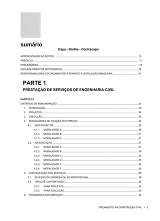 sumário
Capa - Orelha - Contracapa
APRESENTAÇÃO DO EDITOR ...............................................................................................................................15
PREFÁCIO ............................................................................................................................................................... 17
PRELIMINARES ...................................................................................................................................................... 18
ESCLARECIMENTOS NECESSÁRIOS ...................................................................................................................20
RESPONSABILIDADE DO ORÇAMENTISTA PERANTE A LEGISLAÇÃO BRASILEIRA.......................................21
PARTE 1
PRESTAÇÃO DE SERVIÇOS DE ENGENHARIA CIVIL
CAPÍTULO I
CRITÉRIOS DE REMUNERAÇÃO ..........................................................................................................................25
1. INTRODUÇÃO.............................................................................................................................................25
2. PROJETOS..................................................................................................................................................26
3. EXECUÇÃO.................................................................................................................................................26
4. MODALIDADES DE FIXAÇÃO DOS PREÇOS ..........................................................................................26
4.1. NOS PROJETOS ................................................................................................................................26
4.1.1. MODALIDADE A....................................................................................................................26
4.1.2. MODALIDADE B....................................................................................................................27
4.1.3. MODALIDADE C....................................................................................................................27
4.2. NA EXECUÇÃO ..................................................................................................................................27
4.2.1. MODALIDADE A....................................................................................................................27
4.2.2. MODALIDADE B....................................................................................................................28
4.2.3. MODALIDADE C....................................................................................................................28
4.2.4. MODALIDADE D....................................................................................................................28
4.2.5. MODALIDADE E....................................................................................................................28
4.2.6. MODALIDADE F....................................................................................................................28
5. CONTRATAÇÃO DOS SERVIÇOS .............................................................................................................28
5.1. SELEÇÃO DA EMPRESA OU DO PROFISSIONAL........................................................................... 28
5.2. TIPOS DE CONTRATAÇÃO ...............................................................................................................29
5.2.1. PARA PROJETOS.................................................................................................................29
5.2.2. PARA EXECUÇÃO................................................................................................................ 29
6. PAGAMENTO DOS SERVIÇOS..................................................................................................................30
ORÇAMENTO NA CONSTRUÇÃO CIVIL • 3
 