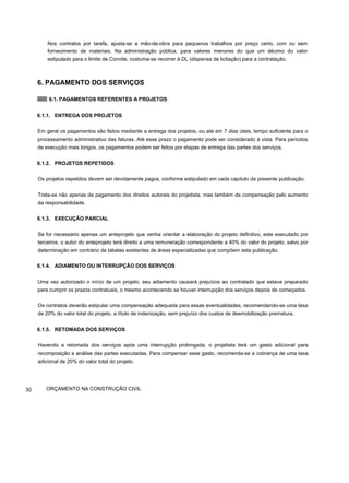 Nos contratos por tarefa, ajusta-se a mão-de-obra para pequenos trabalhos por preço certo, com ou sem
fornecimento de materiais. Na administração pública, para valores menores do que um décimo do valor
estipulado para o limite de Convite, costuma-se recorrer à DL (dispensa de licitação) para a contratação.
6. PAGAMENTO DOS SERVIÇOS
6.1. PAGAMENTOS REFERENTES A PROJETOS
6.1.1. ENTREGA DOS PROJETOS
Em geral os pagamentos são feitos mediante a entrega dos projetos, ou até em 7 dias úteis, tempo suficiente para o
processamento administrativo das faturas. Até esse prazo o pagamento pode ser considerado à vista. Para períodos
de execução mais longos, os pagamentos podem ser feitos por etapas de entrega das partes dos serviços.
6.1.2. PROJETOS REPETIDOS
Os projetos repetidos devem ser devidamente pagos, conforme estipulado em cada capítulo da presente publicação.
Trata-se não apenas de pagamento dos direitos autorais do projetista, mas também da compensação pelo aumento
da responsabilidade.
6.1.3. EXECUÇÃO PARCIAL
Se for necessário apenas um anteprojeto que venha orientar a elaboração do projeto definitivo, este executado por
terceiros, o autor do anteprojeto terá direito a uma remuneração correspondente a 40% do valor do projeto, salvo por
determinação em contrário de tabelas existentes de áreas especializadas que compõem esta publicação.
6.1.4. ADIAMENTO OU INTERRUPÇÃO DOS SERVIÇOS
Uma vez autorizado o início de um projeto, seu adiamento causará prejuízos ao contratado que estava preparado
para cumprir os prazos contratuais, o mesmo acontecendo se houver interrupção dos serviços depois de começados.
Os contratos deverão estipular uma compensação adequada para essas eventualidades, recomendando-se uma taxa
de 20% do valor total do projeto, a título de indenização, sem prejuízo dos custos de desmobilização prematura.
6.1.5. RETOMADA DOS SERVIÇOS
Havendo a retomada dos serviços após uma interrupção prolongada, o projetista terá um gasto adicional para
recomposição e análise das partes executadas. Para compensar esse gasto, recomenda-se a cobrança de uma taxa
adicional de 20% do valor total do projeto.
30 ORÇAMENTO NA CONSTRUÇÃO CIVIL
 