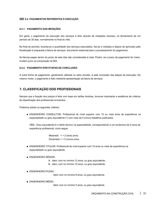 6.2. PAGAMENTOS REFERENTES À EXECUÇÃO
6.2.1. PAGAMENTO DAS MEDIÇÕES
Em geral, o pagamento da execução dos serviços é feito através de medições mensais, no fechamento de um
período de 30 dias, normalmente no final do mês.
No final do período, levanta-se a quantidade dos serviços executados, faz-se a medição e depois de aprovado pela
fiscalização é preparada a fatura de serviços, documento essencial para o processamento do pagamento.
As faturas pagas dentro do prazo de sete dias são consideradas à vista. Porém, se o prazo de pagamento for maior,
incidem juros na composição do BDI.
6.2.2. PAGAMENTO POR ETAPAS DE CONCLUSÃO
A outra forma de pagamento, geralmente utilizada no setor privado, é pela conclusão das etapas de execução. Do
mesmo modo, o pagamento é feito mediante apresentação da fatura de serviços.
7. CLASSIFICAÇÃO DOS PROFISSIONAIS
Sempre que a fixação dos preços é feita com base em tarifas horárias, torna-se importante a existência de critérios
de classificação dos profissionais envolvidos.
Podemos adotar os seguintes critérios:
■ ENGENHEIRO CONSULTOR. Profissional de nível superior com 15 ou mais anos de experiência na
especialidade ou grau equivalente (*) com mais de 5 (cinco) trabalhos publicados.
OBS.: Grau equivalente é o mérito técnico na especialidade, correspondendo a um acréscimo de X anos de
experiência profissional, como segue:
Mestrado = + 2 (dois) anos;
Doutorado = + 5 (cinco) anos.
■ ENGENHEIRO TITULAR. Profissional de nível superior com 15 anos ou mais de experiência na
especialidade ou grau equivalente.
■ ENGENHEIRO SÊNIOR.
A. idem, com no mínimo 12 anos, ou grau equivalente;
B. idem, com no mínimo 10 anos, ou grau equivalente.
■ ENGENHEIRO PLENO.
Idem com no mínimo 8 anos, ou grau equivalente.
■ ENGENHEIRO MÉDIO.
Idem com no mínimo 5 anos, ou grau equivalente.
ORÇAMENTO NA CONSTRUÇÃO CIVIL 31
 