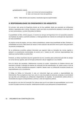 ■ ENGENHEIRO JÚNIOR.
A. idem, com mínimo de 2 anos de experiência.
B. idem, com menos de 2 anos de experiência.
NOTA: Válido também para arquitetos, ressalvadas algumas especificidades.
8. RESPONSABILIDADE DO ENGENHEIRO E DO ARQUITETO
Em princípio, todo serviço de Engenharia deveria ser de boa qualidade, desde que executado por profissionais
idôneos e capacitados para o serviço. Entretanto, mesmo que todos os procedimentos adotados na execução sejam
os mais recomendáveis, o produto final poderá ter defeitos.
A possibilidade de falha, embora pequena, é inerente aos serviços de Engenharia Civil. As imprecisões existentes
nas hipóteses de projetos usualmente adotadas e a heterogeneidade dos materiais de construção são responsáveis
por essa possibilidade.
As próprias normas de projetos, com seus critérios probabilísticos, aceitam essa possibilidade de falha. Entretanto, a
probabilidade de ocorrer a falha deverá ser sempre a menor possível e ela será tanto menor quanto mais grave forem
as possíveis conseqüências.
Se os profissionais envolvidos puderem demonstrar que seguiram todas as instruções das normas vigentes e
adotaram os procedimentos recomendados, de acordo com o "estado da arte", nenhuma responsabilidade lhes
caberá por eventual defeito no produto final.
Entretanto, as falhas importantes decorrem geralmente de erros cometidos pelos profissionais pela falta de atenção
às normas técnicas vigentes, pela má formação profissional e até por negligência no seu trabalho.
Erros de cálculo não percebidos, detalhamentos incorretos do projeto, inobservância de detalhes técnicos pelo
executante, produção e utilização de materiais de construção fora das especificações, etc, podem causar a ruína de
uma obra, com sérias conseqüências pessoais e materiais. Nesses casos os profissionais envolvidos deverão ser
responsabilizados civil e criminalmente.
O Código de Defesa do Consumidor é mais um instrumento legal que aumenta a responsabilidade dos
intervenientes. Para os projetos de maior risco, como é o caso dos projetos de estruturas complexas, é recomendável
que seja feita uma verificação por profissionais independentes do projetista. Tal procedimento poderá eliminar a
necessidade dos seguros correspondentes ou diminuir o valor dos respectivos prêmios.
Na execução de uma obra de Construção Civil, pode-se dizer que há uma cadeia de responsabilidades, que se inicia
no autor do projeto e termina no executor, solidarizando-se todos os que participaram do empreendimento.
32 ORÇAMENTO NA CONSTRUÇÃO CIVIL
 