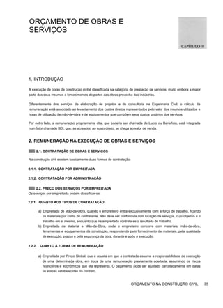 ORÇAMENTO DE OBRAS E
SERVIÇOS
1. INTRODUÇÃO
A execução de obras de construção civil é classificada na categoria de prestação de serviços, muito embora a maior
parte dos seus insumos e fornecimentos de partes das obras provenha das indústrias.
Diferentemente dos serviços de elaboração de projetos e de consultoria na Engenharia Civil, o cálculo da
remuneração está associado ao levantamento dos custos diretos representados pelo valor dos insumos utilizados e
horas de utilização de mão-de-obra e de equipamentos que compõem seus custos unitários dos serviços.
Por outro lado, a remuneração propriamente dita, que poderia ser chamada de Lucro ou Benefício, está integrada
num fator chamado BDI, que, se acrescido ao custo direto, se chega ao valor de venda.
2. REMUNERAÇÃO NA EXECUÇÃO DE OBRAS E SERVIÇOS
2.1. CONTRATAÇÃO DE OBRAS E SERVIÇOS
Na construção civil existem basicamente duas formas de contratação:
2.1.1. CONTRATAÇÃO POR EMPREITADA
2.1.2. CONTRATAÇÃO POR ADMINISTRAÇÃO
2.2. PREÇO DOS SERVIÇOS POR EMPREITADA
Os serviços por empreitada podem classificar-se:
2.2.1. QUANTO AOS TIPOS DE CONTRATAÇÃO
a) Empreitada de Mão-de-Obra, quando o empreiteiro entra exclusivamente com a força de trabalho, ficando
os materiais por conta do contratante. Não deve ser confundida com locação de serviços, cujo objetivo é o
trabalho em si mesmo, enquanto que na empreitada contrata-se o resultado do trabalho.
b) Empreitada de Material e Mão-de-Obra, onde o empreiteiro concorre com materiais, mão-de-obra,
ferramentas e equipamentos de construção, respondendo pelo fornecimento de materiais, pela qualidade
de execução, prazos e pela segurança da obra, durante e após a execução.
2.2.2. QUANTO À FORMA DE REMUNERAÇÃO
a) Empreitada por Preço Global, que é aquela em que a contratada assume a responsabilidade de execução
de uma determinada obra, em troca de uma remuneração previamente acertada, assumindo os riscos
financeiros e econômicos que ela representa. O pagamento pode ser ajustado parceladamente em datas
ou etapas estabelecidas no contrato.
ORÇAMENTO NA CONSTRUÇÃO CIVIL 35
 