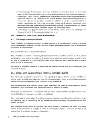 b) Empreitada Integral. Trata-se de uma forma mais ampla do que a Empreitada Global, pois a contratada
assume também todas as obrigações que normalmente são da contratante, deixando-a pronta para o uso.
c) Empreitada por Preços Unitários. Trata-se de uma outra modalidade muito utilizada quando não existe um
projeto final definido ou que a definição só será possível durante o desenvolvimento da própria obra. A
remuneração é definida pela quantidade executada em cada item de serviços ou etapa de trabalho. As
unidades mais utilizadas são o ml, m2, kg, mês, unidade e verba, quando o preço é representado por um
determinado valor global para a execução de uma atividade específica. O pagamento é feito com base em
medição de serviços efetivamente executados, em geral com periodicidade mensal.
d) Tarefa. Serviços de pequena monta, sem as formalidades exigidas para a sua contratação, não
ultrapassando o limite de Dispensa de Licitação previsto na lei.
2.3. REMUNERAÇÃO DE SERVIÇOS POR ADMINISTRAÇÃO
2.3.1. POR ADMINISTRAÇÃO CONTRATADA
Nessa modalidade de prestação de serviços, a contratada encarrega-se da execução da obra mediante remuneração
fixa ou cobrança de um percentual fixo sobre o seu custo, correndo por conta da contratante todos os ônus financeiro
e econômico do empreendimento.
Esse percentual denomina-se "taxa de administração".
Nessa modalidade de contrato, a contratante pode adquirir os materiais ou incumbir a contratada de fazê-lo, caso em
que esta atuará como preposto da contratante. O recrutamento do pessoal e a sua administração poderão ser feitos
em nome da contratante ou, se for em nome da contratada, com a adição das Leis Sociais previamente combinadas
e mais as taxas de administração.
As compras de materiais e contratação de terceiros são em geral faturadas em nome da Contratante para evitar
duplicidade de tributos.
2.3.2. SISTEMA MISTO OU ADMINISTRAÇÃO POR METAS DE PRAZOS E CUSTOS
Para determinados tipos de obras, geralmente de médio e grande porte, é possível aplicar uma outra modalidade de
contrato onde a contratada assume parte dos riscos financeiros da operação e recebe um percentual sobre os custos
da obra condicionado ao desempenho físico e financeiro da obra em execução.
Esse percentual pode variar para mais ou para menos dependendo das metas de custos maiores ou menores
atingidos em função do orçamento inicial aprovado por ocasião da assinatura do contrato.
Além disso, são estabelecidas no cronograma metas de prazos parciais chamadas de "datas-marco", para a
conclusão de determinadas etapas ou partes importantes da obra.
Para a antecipação de prazos, a partir de uma determinada data até a data-marco, são instituídos prêmios em função
dos ganhos de dias, da mesma forma que são estabelecidas multas progressivas, compensáveis ou não até a
próxima data-marco.
Este sistema de contrato permite ao contratante uma melhor garantia no cumprimento dos prazos e de preços,
através do estabelecimento de condições e limites de remuneração, simples ou compostas, dependendo das
características da obra e das negociações entre as partes.
36 ORÇAMENTO NA CONSTRUÇÃO CIVIL
 
