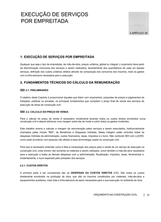 EXECUÇÃO DE SERVIÇOS
POR EMPREITADA
1. EXECUÇÃO DE SERVIÇOS POR EMPREITADA
Qualquer que seja o tipo de empreitada, de mão-de-obra, preços unitários, global ou integral, o orçamento deve partir
da discriminação minuciosa dos serviços a serem realizados, levantamento dos quantitativos de cada um desses
serviços, definição dos custos unitários obtidos através da composição dos consumos dos insumos, mais os gastos
com a infra-estrutura necessária para a execução.
2. FUNDAMENTOS TÉCNICOS DO CÁLCULO DA REMUNERAÇÃO
2.1. PRELIMINARES
O objetivo deste Capítulo é proporcionar àqueles que lidam com orçamentos, propostas de preços e julgamentos de
licitações, públicas ou privadas, os principais fundamentos que compõem o preço final de venda dos serviços de
execução de obras de construção civil.
2.2. CÁLCULO DO PREÇO DE VENDA
Para o cálculo do preço de venda é necessário inicialmente levantar todos os custos diretos envolvidos numa
construção civil e depois adicionar uma margem sobre ele de modo a cobrir todos os gastos incidentes.
Este trabalho ensina a calcular a margem de remuneração pelos serviços a serem executados, tradicionalmente
chamados pelas iniciais "BDI", de Benefícios e Despesas Indiretas. Nesta margem estão incluídos todas as
despesas indiretas da administração, custos financeiros, taxas, impostos e o lucro. Não confundir BDI com LUCRO,
como pode acontecer com pessoas não afeitas a essa terminologia usada na construção civil.
Para isso é necessário entender como é feita a composição dos preços para a venda de um serviço de execução na
construção civil, onde entram não somente os materiais a serem utilizados, como também a mão-de-obra necessária
para a execução e todas as demais despesas com a administração, fiscalização, impostos, taxas, ferramentas e,
evidentemente, o lucro esperado pelo prestador dos serviços.
2.2.1. CUSTOS DIRETOS
A primeira parte a ser considerada são as DESPESAS OU CUSTOS DIRETOS (CD). São todos os custos
diretamente envolvidos na produção da obra, que são os insumos constituídos por materiais, mão-de-obra e
equipamentos auxiliares, mais toda a infra-estrutura de apoio necessária para a sua execução no ambiente da obra.
ORÇAMENTO NA CONSTRUÇÃO CIVIL 37
 