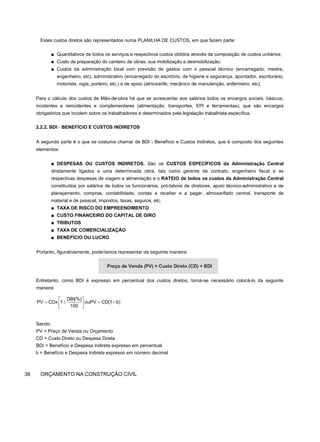Estes custos diretos são representados numa PLANILHA DE CUSTOS, em que fazem parte:
■ Quantitativos de todos os serviços e respectivos custos obtidos através da composição de custos unitários;
■ Custo de preparação do canteiro de obras, sua mobilização e desmobilização;
■ Custos da administração local com previsão de gastos com o pessoal técnico (encarregado, mestre,
engenheiro, etc), administrativo (encarregado do escritório, de higiene e segurança, apontador, escriturário,
motorista, vigia, porteiro, etc.) e de apoio (almoxarife, mecânico de manutenção, enfermeiro, etc).
Para o cálculo dos custos de Mão-de-obra há que se acrescentar aos salários todos os encargos sociais, básicos,
incidentes e reincidentes e complementares (alimentação, transportes, EPI e ferramentas), que são encargos
obrigatórios que incidem sobre os trabalhadores e determinados pela legislação trabalhista específica.
2.2.2. BDI - BENEFÍCIO E CUSTOS INDIRETOS
A segunda parte é o que se costuma chamar de BDI - Benefício e Custos Indiretos, que é composto dos seguintes
elementos:
■ DESPESAS OU CUSTOS INDIRETOS. São os CUSTOS ESPECÍFICOS da Administração Central
diretamente ligados a uma determinada obra, tais como gerente de contrato, engenheiro fiscal e as
respectivas despesas de viagem e alimentação e o RATEIO de todos os custos da Administração Central
constituídos por salários de todos os funcionários, pró-labore de diretores, apoio técnico-administrativo e de
planejamento, compras, contabilidade, contas a receber e a pagar, almoxarifado central, transporte de
material e de pessoal, impostos, taxas, seguros, etc.
■ TAXA DE RISCO DO EMPREENDIMENTO
■ CUSTO FINANCEIRO DO CAPITAL DE GIRO
■ TRIBUTOS
■ TAXA DE COMERCIALIZAÇÃO
■ BENEFÍCIO OU LUCRO
Portanto, figurativamente, poderíamos representar da seguinte maneira:
Preço de Venda (PV) = Custo Direto (CD) + BDI
Entretanto, como BDI é expresso em percentual dos custos diretos, torna-se necessário colocá-lo da seguinte
maneira:
Sendo:
PV = Preço de Venda ou Orçamento
CD = Custo Direto ou Despesa Direta
BDI = Benefício e Despesa Indireta expresso em percentual
b = Benefício e Despesa Indireta expresso em número decimal
38 ORÇAMENTO NA CONSTRUÇÃO CIVIL
⎡ ⎤
= + = +
⎢ ⎥
⎣ ⎦
DBI(%)
PV CDx 1 ouPV CD(1 b)
100
 
