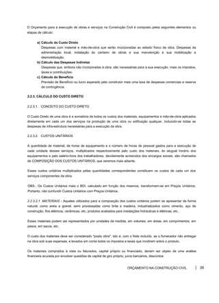 O Orçamento para a execução de obras e serviços na Construção Civil é composto pelos seguintes elementos ou
etapas de cálculo:
a) Cálculo do Custo Direto
Despesas com material e mão-de-obra que serão incorporadas ao estado físico da obra. Despesas da
administração local, instalação do canteiro de obras e sua manutenção e sua mobilização e
desmobilização.
b) Cálculo das Despesas Indiretas
Despesas que, embora não incorporadas à obra, são necessárias para a sua execução, mais os impostos,
taxas e contribuições.
c) Cálculo do Benefício
Previsão de Benefício ou lucro esperado pelo construtor mais uma taxa de despesas comerciais e reserva
de contingência.
2.2.3. CÁLCULO DO CUSTO DIRETO
2.2.3.1. CONCEITO DO CUSTO DIRETO
O Custo Direto de uma obra é a somatória de todos os custos dos materiais, equipamentos e mão-de-obra aplicados
diretamente em cada um dos serviços na produção de uma obra ou edificação qualquer, incluindo-se todas as
despesas de infra-estrutura necessárias para a execução da obra.
2.2.3.2. CUSTOS UNITÁRIOS
A quantidade de material, de horas de equipamento e o número de horas de pessoal gastos para a execução de
cada unidade desses serviços, multiplicados respectivamente pelo custo dos materiais, do aluguel horário dos
equipamentos e pelo salário-hora dos trabalhadores, devidamente acrescidos dos encargos sociais, são chamados
de COMPOSIÇÃO DOS CUSTOS UNITÁRIOS, que veremos mais adiante.
Esses custos unitários multiplicados pelas quantidades correspondentes constituem os custos de cada um dos
serviços componentes da obra.
OBS.: Os Custos Unitários mais o BDI, calculado em função dos mesmos, transformam-se em Preços Unitários.
Portanto, não confundir Custos Unitários com Preços Unitários.
2.2.3.2.1. MATERIAIS - Aqueles utilizados para a composição dos custos unitários podem se apresentar de forma
natural, como areia a granel, semi processadas como brita e madeira, industrializados como cimento, aço de
construção, fios elétricos, cerâmicas, etc, produtos acabados para instalações hidráulicas e elétricas, etc.
Esses materiais podem ser representados por unidades de medida, em volumes, em áreas, em comprimentos, em
pesos, em sacos, etc.
O custo dos materiais deve ser considerado "posto obra", isto é, com o frete incluído, se o fornecedor não entregar
na obra sob suas expensas, e levados em conta todos os impostos e taxas que incidirem sobre o produto.
Os materiais comprados à vista ou faturados, capital próprio ou financiado, devem ser objeto de uma análise
financeira acurada por envolver questões de capital de giro próprio, juros bancários, descontos
ORÇAMENTO NA CONSTRUÇÃO CIVIL 39
 