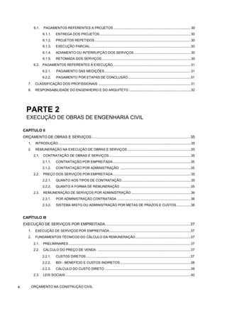 6.1. PAGAMENTOS REFERENTES A PROJETOS ..................................................................................30
6.1.1. ENTREGA DOS PROJETOS.................................................................................................30
6.1.2. PROJETOS REPETIDOS ......................................................................................................30
6.1.3. EXECUÇÃO PARCIAL...........................................................................................................30
6.1.4. ADIAMENTO OU INTERRUPÇÃO DOS SERVIÇOS ............................................................30
6.1.5. RETOMADA DOS SERVIÇOS...............................................................................................30
6.2. PAGAMENTOS REFERENTES À EXECUÇÃO...................................................................................31
6.2.1. PAGAMENTO DAS MEDIÇÕES............................................................................................31
6.2.2. PAGAMENTO POR ETAPAS DE CONCLUSÃO...................................................................31
7. CLASSIFICAÇÃO DOS PROFISSIONAIS ..................................................................................................31
8. RESPONSABILIDADE DO ENGENHEIRO E DO ARQUITETO..................................................................32
PARTE 2
EXECUÇÃO DE OBRAS DE ENGENHARIA CIVIL
CAPÍTULO II
ORÇAMENTO DE OBRAS E SERVIÇOS................................................................................................35
1. INTRODUÇÃO.............................................................................................................................................35
2. REMUNERAÇÃO NA EXECUÇÃO DE OBRAS E SERVIÇOS ...................................................................35
2.1. CONTRATAÇÃO DE OBRAS E SERVIÇOS.......................................................................................35
2.1.1. CONTRATAÇÃO POR EMPREITADA...................................................................................35
2.1.2. CONTRATAÇÃO POR ADMINISTRAÇÃO ...........................................................................35
2.2. PREÇO DOS SERVIÇOS POR EMPREITADA...................................................................................35
2.2.1. QUANTO AOS TIPOS DE CONTRATAÇÃO .........................................................................35
2.2.2. QUANTO À FORMA DE REMUNERAÇÃO ...........................................................................35
2.3. REMUNERAÇÃO DE SERVIÇOS POR ADMINISTRAÇÃO ...............................................................36
2.3.1. POR ADMINISTRAÇÃO CONTRATADA ..............................................................................36
2.3.2. SISTEMA MISTO OU ADMINISTRAÇÃO POR METAS DE PRAZOS E CUSTOS...............36
CAPÍTULO III
EXECUÇÃO DE SERVIÇOS POR EMPREITADA...................................................................................37
1. EXECUÇÃO DE SERVIÇOS POR EMPREITADA.......................................................................................37
2. FUNDAMENTOS TÉCNICOS DO CÁLCULO DA REMUNERAÇÃO...........................................................37
2.1. PRELIMINARES..................................................................................................................................37
2.2. CÁLCULO DO PREÇO DE VENDA ...................................................................................................37
2.2.1. CUSTOS DIRETOS ...............................................................................................................37
2.2.2. BDI - BENEFÍCIO E CUSTOS INDIRETOS...........................................................................38
2.2.3. CÁLCULO DO CUSTO DIRETO ...........................................................................................39
2.3. LEIS SOCIAIS .....................................................................................................................................40
4 ORÇAMENTO NA CONSTRUÇÃO CIVIL
 