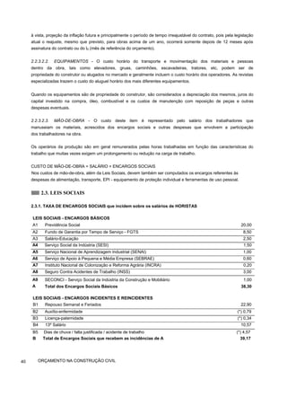 à vista, projeção da inflação futura e principalmente o período de tempo irreajustável do contrato, pois pela legislação
atual o reajuste, mesmo que previsto, para obras acima de um ano, ocorrerá somente depois de 12 meses após
assinatura do contrato ou do l0 (mês de referência do orçamento).
2.2.3.2.2. EQUIPAMENTOS - O custo horário do transporte e movimentação dos materiais e pessoas
dentro da obra, tais como elevadores, gruas, caminhões, escavadeiras, tratores, etc, podem ser de
propriedade do construtor ou alugados no mercado e geralmente incluem o custo horário dos operadores. As revistas
especializadas trazem o custo do aluguel horário dos mais diferentes equipamentos.
Quando os equipamentos são de propriedade do construtor, são considerados a depreciação dos mesmos, juros do
capital investido na compra, óleo, combustível e os custos de manutenção com reposição de peças e outras
despesas eventuais.
2.2.3.2.3. MÃO-DE-OBRA - O custo deste item é representado pelo salário dos trabalhadores que
manuseiam os materiais, acrescidos dos encargos sociais e outras despesas que envolvem a participação
dos trabalhadores na obra.
Os operários da produção são em geral remunerados pelas horas trabalhadas em função das características do
trabalho que muitas vezes exigem um prolongamento ou redução na carga de trabalho.
CUSTO DE MÃO-DE-OBRA = SALÁRIO + ENCARGOS SOCIAIS
Nos custos de mão-de-obra, além da Leis Sociais, devem também ser computados os encargos referentes às
despesas de alimentação, transporte, EPI - equipamento de proteção individual e ferramentas de uso pessoal.
2.3. LEIS SOCIAIS
2.3.1. TAXA DE ENCARGOS SOCIAIS que incidem sobre os salários de HORISTAS
LEIS SOCIAIS - ENCARGOS BÁSICOS
A1 Previdência Social 20,00
A2 Fundo de Garantia por Tempo de Serviço - FGTS 8,50
A3 Salário-Educação 2,50
A4 Serviço Social da Indústria (SESI) 1,50
A5 Serviço Nacional de Aprendizagem Industrial (SENAI) 1,00
A6 Serviço de Apoio à Pequena e Média Empresa (SEBRAE) 0,60
A7 Instituto Nacional de Colonização e Reforma Agrária (INCRA) 0,20
A8 Seguro Contra Acidentes de Trabalho (INSS) 3,00
A9
A
SECONCI - Serviço Social da Indústria da Construção e Mobiliário
Total dos Encargos Sociais Básicos
1,00
38,30
LEIS SOCIAIS - ENCARGOS INCIDENTES E REINCIDENTES
B1 Repouso Semanal e Feriados 22,90
B2 Auxílio-enfermidade (*) 0,79
B3 Licença-paternidade (*) 0,34
B4 13º Salário 10,57
B5 Dias de chuva / falta justificada / acidente de trabalho (*) 4,57
B Total de Encargos Sociais que recebem as incidências de A 39,17
40 ORÇAMENTO NA CONSTRUÇÃO CIVIL
 