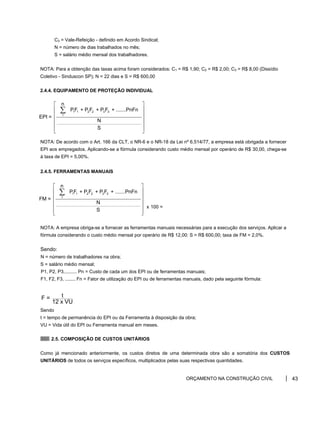 C3 = Vale-Refeição - definido em Acordo Sindical;
N = número de dias trabalhados no mês;
S = salário médio mensal dos trabalhadores.
NOTA: Para a obtenção das taxas acima foram considerados: C1 = R$ 1,90; C2 = R$ 2,00; C3 = R$ 8,00 (Dissídio
Coletivo - Sinduscon SP); N = 22 dias e S = R$ 600,00
2.4.4. EQUIPAMENTO DE PROTEÇÃO INDIVIDUAL
NOTA: De acordo com o Art. 166 da CLT, o NR-6 e o NR-18 da Lei nº 6.514/77, a empresa está obrigada a fornecer
EPI aos empregados. Aplicando-se a fórmula considerando custo médio mensal por operário de R$ 30,00, chega-se
à taxa de EPI = 5,00%.
2.4.5. FERRAMENTAS MANUAIS
NOTA: A empresa obriga-se a fornecer as ferramentas manuais necessárias para a execução dos serviços. Aplicar a
fórmula considerando o custo médio mensal por operário de R$ 12,00: S = R$ 600,00; taxa de FM = 2,0%.
Sendo:
N = número de trabalhadores na obra;
S = salário médio mensal;
P1, P2, P3,......... Pn = Custo de cada um dos EPI ou de ferramentas manuais;
F1, F2, F3, ........ Fn = Fator de utilização do EPI ou de ferramentas manuais, dado pela seguinte fórmula:
Sendo
t = tempo de permanência do EPI ou da Ferramenta à disposição da obra;
VU = Vida útil do EPI ou Ferramenta manual em meses.
2.5. COMPOSIÇÃO DE CUSTOS UNITÁRIOS
Como já mencionado anteriormente, os custos diretos de uma determinada obra são a somatória dos CUSTOS
UNITÁRIOS de todos os serviços específicos, multiplicados pelas suas respectivas quantidades.
ORÇAMENTO NA CONSTRUÇÃO CIVIL 43
1 1 2 2 3 3
1
n
PF + P F + P F + .......PnFn
EPI =
N
S
⎡ ⎤
⎢ ⎥
⎢ ⎥
⎢ ⎥
⎢ ⎥
⎢ ⎥
⎣ ⎦
∑
x 100 =
1 1 2 2 3 3
1
n
PF + P F + P F + .......PnFn
FM =
N
S
⎡ ⎤
⎢ ⎥
⎢ ⎥
⎢ ⎥
⎢ ⎥
⎢ ⎥
⎣ ⎦
∑
t
F =
12 x VU
 