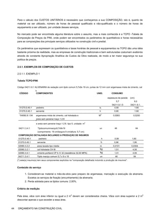 Para o cálculo dos CUSTOS UNITÁRIOS é necessário que conheçamos a sua COMPOSIÇÃO, isto é, quanto de
material vai ser utilizado, número de horas de pessoal qualificado e não-qualificado e o número de horas de
equipamento a ser utilizado, por unidade desses serviços.
No mercado pode ser encontrada alguma literatura sobre o assunto, mas a mais conhecida é a TCPO -Tabela de
Composição de Preços da PINI, onde podem ser encontrados os parâmetros de quantitativos e horas necessárias
para as composições dos principais serviços utilizados na construção civil e predial.
Os parâmetros que expressam os quantitativos e taxas horárias de pessoal e equipamentos na TCPO dão uma idéia
bastante próxima da realidade, mas as empresas de construção tradicionais e bem estruturadas costumam avaliá-los
através de constante Apropriação Analítica de Custos da Obra realizada, de modo a ter maior segurança na sua
política de preços.
2.5.1. EXEMPLOS DE COMPOSIÇÃO DE CUSTOS
2.5.1.1. EXEMPLO 1
Tabela TCPO-PINI
Código 04211.8.1 ALVENARIA de vedação com tijolo comum 5,7x9x 19 cm, juntas de 12 mm com argamassa mista de cimento, cal
h
i
d
r
a
t
a
d
a
e areia sem peneirar traço 1:2:6. tipo 5. unidade: m
2
04211.3.4.1 Tijolocomummaciço5,7x9x19 un 46 84
(comprimento: 19 cm/largura 9 cm/altura: 5,7 cm)
COMPOSIÇÃO DETALHADA INCLUINDO A PRODUÇÃO DE INSUMOS
01270.0.40.1 pedreiro h 0,90 1,60
01270.0.45.1 servente h 0,98 1,85
02060.3.2.2 areia lavada tipo média m 0,0101 0,0304
02060.3.2.1 cal hidratada CH III kg 1,51 4,55
02060.3.5.1 cimento portland CP II. E 32 (resistência 32,00 MPA) kg 1,51 4,55
04211.3.4.1 Tijolo maciço comum 5,7 x 9 x 19 un 46 84
(*) este(s) insumo(s) tem seus componentes explícitos na "composição detalhada incluindo a produção de insumos".
Conteúdo do serviço
1. Consideram-se material e mão-de-obra para preparo de argamassa, marcação e execução da alvenaria.
Excetos os serviços de fixação (encunhamento) da alvenaria;
2. Perda adotada para os tijolos comuns: 2,00%.
Critério de medição
Pela área, vãos com área inferior ou igual a 2 m2
devem ser considerados cheios. Vãos com área superior a 2 m2
descontar apenas o que exceder a essa área.
44 ORÇAMENTO NA CONSTRUÇÃO CIVIL
CÓDIGO COMPONENTES UNID. CONSUMO
espessura da parede
5,7
04211.8.1.5
(cm)
9,0
04211.8.1.
01270.0.40.1 pedreiro h 0,90 1,60
01270.0.45.1 servente h 0,90 1,60
*04060.8.1.84 argamassa mista de cimento, cal hidratada e
areia sem peneirar traço 1:2:8
M
3
0,0083 0,0250
 