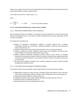 Observar que os salários de cada mão-de-obra especializada são antes multiplicados pela taxa de Encargos Sociais
anteriormente detalhada, conforme a seguinte fórmula:
Custo unitário de mão-de-obra = salário horário (1 + e)
Sendo:
176,08
(*)
100
e = e = 1,7608 (*) Taxa de Leis Sociais sugerida
Portanto: Custo Unitário de Mão-de-obra = Salário horário x (2,7608)
2.5.1.5. DESPESAS DA ADMINISTRAÇÃO LOCAL DA OBRA (AL)
São as despesas decorrentes da montagem e manutenção da estrutura administrativa no local de execução para
atender às necessidades da obra, no que concerne a direção e fiscalização técnica, pessoal, programação, controle
de custos e de qualidade.
Os principais itens de despesas são:
■ Aluguel de equipamentos administrativos: mobiliário do escritório, telefones fixos e celulares,
computadores, aparelhos de ar-condicionado, ventiladores, geladeiras e fogão para copa, extintores de
incêndio, relógio de ponto, etc.
■ Aluguel de veículos leves e sua manutenção para locomoção na obra e serviços administrativos;
■ Consumos: materiais de escritório, materiais de limpeza, água e café, despesas com contas de água,
energia e telefone, combustível para abastecimento de veículos, etc.
■ Salários: engenheiro responsável, engenheiros setoriais, mestre de obras, técnicos de produção,
planejamento e de segurança do trabalho, enfermeiro, apontador, almoxarife, vigias, segurança patrimonial
e demais funcionários administrativos, exceto pessoal diretamente envolvido na produção que faz parte
dos custos diretos.
■ Serviços de apoio estratégico e logístico da obra: medicina e segurança do trabalho, controle tecnológico
de qualidade dos materiais e da obra.
2.5.1.6. CUSTO DIRETO DA INSTALAÇÃO DO CANTEIRO DE OBRAS
A infra-estrutura física da obra que possibilite o perfeito desenvolvimento da execução consiste no seguinte:
■ Regularização do terreno do canteiro de obras, construção provisória para escritório da obra, sala para a
chefia, sala para a fiscalização, sanitários completos, oficinas, bandeja salva-vida no caso de prédios, etc.
■ Alojamentos completos, refeitórios, vestiários, guaritas, etc.
■ Instalações provisórias de água, esgoto, telefone, eletricidade, iluminação, tapumes, cercas, etc.
■ Estradas de acesso, pavimentação provisória, etc.
■ Placas de obra de acordo com as especificações do cliente.
ORÇAMENTO NA CONSTRUÇÃO CIVIL 47
 