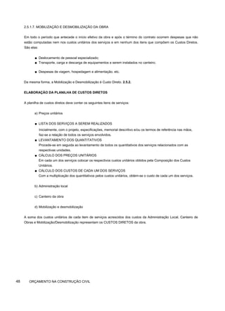 2.5.1.7. MOBILIZAÇÃO E DESMOBILIZAÇÃO DA OBRA
Em todo o período que antecede o início efetivo da obra e após o término do contrato ocorrem despesas que não
estão computadas nem nos custos unitários dos serviços e em nenhum dos itens que compõem os Custos Diretos.
São elas:
■ Deslocamento de pessoal especializado;
■ Transporte, carga e descarga de equipamentos a serem instalados no canteiro;
■ Despesas de viagem, hospedagem e alimentação, etc.
Da mesma forma, a Mobilização e Desmobilização é Custo Direto. 2.5.2.
ELABORAÇÃO DA PLANILHA DE CUSTOS DIRETOS
A planilha de custos diretos deve conter os seguintes itens de serviços:
a) Preços unitários
■ LISTA DOS SERVIÇOS A SEREM REALIZADOS
Inicialmente, com o projeto, especificações, memorial descritivo e/ou os termos de referência nas mãos,
faz-se a relação de todos os serviços envolvidos.
■ LEVANTAMENTO DOS QUANTITATIVOS
Procede-se em seguida ao levantamento de todos os quantitativos dos serviços relacionados com as
respectivas unidades.
■ CÁLCULO DOS PREÇOS UNITÁRIOS
Em cada um dos serviços colocar os respectivos custos unitários obtidos pela Composição dos Custos
Unitários.
■ CÁLCULO DOS CUSTOS DE CADA UM DOS SERVIÇOS
Com a multiplicação dos quantitativos pelos custos unitários, obtém-se o custo de cada um dos serviços.
b) Administração local
c) Canteiro da obra
d) Mobilização e desmobilização
A soma dos custos unitários de cada item de serviços acrescidos dos custos da Administração Local, Canteiro de
Obras e Mobilização/Desmobilização representam os CUSTOS DIRETOS da obra.
48 ORÇAMENTO NA CONSTRUÇÃO CIVIL
 