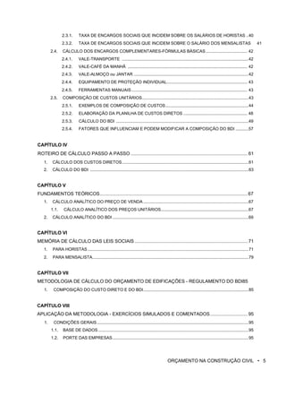 2.3.1. TAXA DE ENCARGOS SOCIAIS QUE INCIDEM SOBRE OS SALÁRIOS DE HORISTAS ..40
2.3.2. TAXA DE ENCARGOS SOCIAIS QUE INCIDEM SOBRE O SALÁRIO DOS MENSALISTAS 41
2.4. CÁLCULO DOS ENCARGOS COMPLEMENTARES-FÓRMULAS BÁSICAS ................................... 42
2.4.1. VALE-TRANSPORTE ...........................................................................................................42
2.4.2. VALE-CAFÉ DA MANHÃ ..................................................................................................... 42
2.4.3. VALE-ALMOÇO ou JANTAR .................................................................................................42
2.4.4. EQUIPAMENTO DE PROTEÇÃO INDIVIDUAL.................................................................... 43
2.4.5. FERRAMENTAS MANUAIS.................................................................................................. 43
2.5. COMPOSIÇÃO DE CUSTOS UNITÁRIOS..........................................................................................43
2.5.1. EXEMPLOS DE COMPOSIÇÃO DE CUSTOS......................................................................44
2.5.2. ELABORAÇÃO DA PLANILHA DE CUSTOS DIRETOS ...................................................... 48
2.5.3. CÁLCULO DO BDI ................................................................................................................49
2.5.4. FATORES QUE INFLUENCIAM E PODEM MODIFICAR A COMPOSIÇÃO DO BDI ...........57
CAPÍTULO IV
ROTEIRO DE CÁLCULO PASSO A PASSO .......................................................................................... 61
1. CÁLCULO DOS CUSTOS DIRETOS...........................................................................................................61
2. CÁLCULO DO BDI ......................................................................................................................................63
CAPÍTULO V
FUNDAMENTOS TEÓRICOS..................................................................................................................67
1. CÁLCULO ANALÍTICO DO PREÇO DE VENDA .........................................................................................67
1.1. CÁLCULO ANALÍTICO DOS PREÇOS UNITÁRIOS..........................................................................67
2. CÁLCULO ANALÍTICO DO BDI ...................................................................................................................69
CAPÍTULO VI
MEMÓRIA DE CÁLCULO DAS LEIS SOCIAIS ....................................................................................... 71
1. PARA HORISTAS........................................................................................................................................71
2. PARA MENSALISTA....................................................................................................................................79
CAPÍTULO VII
METODOLOGIA DE CÁLCULO DO ORÇAMENTO DE EDIFICAÇÕES - REGULAMENTO DO BDI85
1. COMPOSIÇÃO DO CUSTO DIRETO E DO BDI.........................................................................................85
CAPÍTULO VIII
APLICAÇÃO DA METODOLOGIA - EXERCÍCIOS SIMULADOS E COMENTADOS............................. 95
1. CONDIÇÕES GERAIS................................................................................................................................95
1.1. BASE DE DADOS ...............................................................................................................................95
1.2. PORTE DAS EMPRESAS...................................................................................................................95
ORÇAMENTO NA CONSTRUÇÃO CIVIL • 5
 