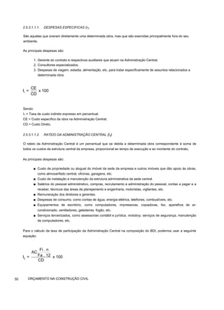 2.5.3.1.1.1. DESPESAS ESPECIFICAS (l1}
São aquelas que oneram diretamente uma determinada obra, mas que são exercidas principalmente fora do seu
ambiente.
As principais despesas são:
1. Gerente do contrato e respectivos auxiliares que atuam na Administração Central.
2. Consultores especializados.
3. Despesas de viagem, estadia, alimentação, etc. para tratar especificamente de assuntos relacionados a
determinada obra.
Sendo:
I1 = Taxa de custo indireto expresso em percentual;
CE = Custo específico da obra na Administração Central;
CD = Custo Direto.
2.5.3.1.1.2. RATEIO DA ADMINISTRAÇÃO CENTRAL (l2)
O rateio da Administração Central é um percentual que se debita a determinada obra correspondente à soma de
todos os custos da estrutura central da empresa, proporcional ao tempo de execução e ao montante do contrato.
As principais despesas são:
■ Custo de propriedade ou aluguel do imóvel da sede da empresa e outros imóveis que dão apoio às obras,
como almoxarifado central, oficinas, garagens, etc.
■ Custo de instalação e manutenção da estrutura administrativa da sede central.
■ Salários do pessoal administrativo, compras, recrutamento e administração do pessoal, contas a pagar e a
receber, técnicos das áreas de planejamento e engenharia, motoristas, vigilantes, etc.
■ Remuneração dos diretores e gerentes.
■ Despesas de consumo, como contas de água, energia elétrica, telefones, combustíveis, etc.
■ Equipamentos de escritório, como computadores, impressoras, copiadoras, fax, aparelhos de ar-
condicionado, ventiladores, geladeiras, fogão, etc.
■ Serviços terceirizados, como assessorias contábil e jurídica, motoboy, serviços de segurança, manutenção
de computadores, etc.
Para o cálculo da taxa de participação da Administração Central na composição do BDI, podemos usar a seguinte
equação:
50 ORÇAMENTO NA CONSTRUÇÃO CIVIL
1
CE
I = x 100
CD
2
Fi . n
AC
Fa . 12
I = x 100
CD
 