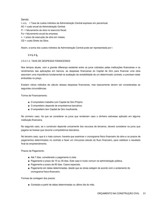 Sendo:
I1 e l2 = Taxa de custos indiretos da Administração Central expresso em percentual;
AC = custo anual da Administração Central;
Fi = faturamento da obra no exercício fiscal;
Fa = faturamento anual da empresa;
n = prazo de execução da obra em meses;
CD = custo Direto da Obra.
Assim, a soma dos custos indiretos da Administração Central pode ser representada por i:
I = I1 + I2
2.5.3.1.2. TAXA DE DESPESAS FINANCEIRAS
Nos tempos atuais, com a grande diferença existente entre os juros cobrados pelas instituições financeiras e os
rendimentos das aplicações em bancos, as despesas financeiras do Capital de Giro para financiar uma obra
assumem uma importância fundamental na avaliação da rentabilidade de um determinado contrato, e precisam estar
embutidas no preço.
Existem vários métodos de cálculo dessas despesas financeiras, mas basicamente devem ser consideradas as
seguintes circunstâncias:
Forma de Financiamento:
■ O empreiteiro trabalha com Capital de Giro Próprio.
■ O empreiteiro depende de empréstimos bancários.
■ O empreiteiro tem Capital de Giro insuficiente.
No primeiro caso, há que se considerar os juros que renderiam caso o dinheiro estivesse aplicado em alguma
instituição financeira.
No segundo caso, se o construtor depende unicamente dos recursos de terceiros, deverá considerar os juros que
pagaria se tivesse que recorrer a empréstimos bancários.
No terceiro caso, que é o mais comum, haveria que examinar o cronograma físico financeiro da obra e os prazos de
pagamentos determinados no contrato e fazer um minucioso estudo do fluxo financeiro, para viabilizar o resultado
final do empreendimento.
Prazos de Pagamento:
■ Até 7 dias, considerado o pagamento à vista.
■ Pagamento a prazo de 15 ou 30 dias. Este caso é muito comum na administração pública.
■ Pagamento a prazo de 60 dias. Casos especiais.
■ Pagamento em datas determinadas, desde que as obras estejam de acordo com o andamento do
cronograma físico-financeiro.
Formas de contagem dos prazos:
■ Contados a partir de datas determinadas ou último dia do mês.
ORÇAMENTO NA CONSTRUÇÃO CIVIL 51
 
