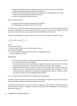 ■ A partir da data final do período da medição. Geralmente há um lapso de tempo de processamento
diferente para cada contratante até o momento do pagamento.
■ A partir da aprovação da medição. Dependendo da contratante e da disponibilidade do Fiscal, pode
decorrer um tempo significativo que deve ser considerado.
■ A partir da apresentação da Fatura de Serviços.
Outros encargos financeiros:
■ Taxa de juros sobre a retenção mensal sobre os faturamentos.
■ Encargos pagos por caução de garantia ou aval bancário.
Em resumo, para o cálculo das despesas financeiras é necessário considerar, além das informações acima, outros
parâmetros de desembolso, tais como compras de materiais ou serviços, à vista ou a prazo, pagamento semanal,
quinzenal ou mensal do pessoal, prazos de pagamento dos empreiteiros de mão-de-obra, etc.
Uma fórmula simplificada para o cálculo da taxa do custo financeiro pode ser expresso da seguinte maneira:
Sendo:
f = taxa de custo financeiro;
/ = taxa de correção monetária do mês devido à inflação; j = taxa de
juros mensais considerados;
n = número de dias entre a média ponderada do período de medição (desembolso)
até o dia do pagamento da Fatura.
OBSERVAÇÃO:
a) Esta taxa reflete a posição acumulada do custo financeiro dos saldos mensais de caixa, decorrente do fluxo
de caixa orçado para serviços de empreitada.
b) Se no contrato estiver prevista cláusula relativa à exigência de caução ou retenção de um determinado
percentual em cada pagamento, o custo financeiro decorrente deverá ser também considerado.
c) Independentemente da fórmula da taxa de custo financeiro acima proposto, para contrato com cláusula de
reajuste, mas que por exigência legal está impedido de ser reajustado antes de decorrido um ano da
assinatura do mesmo, deve-se fazer uma projeção da inflação para cada período de 12 meses, ou fração,
para calcular as perdas reais de rentabilidade prevista inicialmente.
2.5.3.1.3. TAXA DE RISCO DE EXECUÇÃO OU RESERVA DE CONTINGÊNCIA
O cálculo do orçamento de uma obra qualquer é feito considerando-se as condições normais para a sua execução,
bem como situações previsíveis dos fatores de produção e da economia.
As situações previsíveis podem ser: época das chuvas, evolução das taxas inflacionárias, evolução dos juros do
mercado, história de atrasos no pagamento por parte da contratante, baixa produtividade de mão-de-obra em
determinadas regiões, etc.
52 ORÇAMENTO NA CONSTRUÇÃO CIVIL
n n
30 30
= (1 + l) x (1 + j) - 1 =
⎡ ⎤
ƒ ⎢ ⎥
⎣ ⎦
 