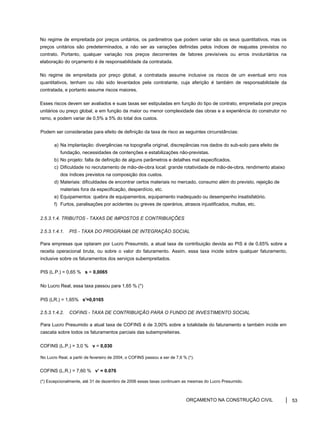 No regime de empreitada por preços unitários, os parâmetros que podem variar são os seus quantitativos, mas os
preços unitários são predeterminados, a não ser as variações definidas pelos índices de reajustes previstos no
contrato. Portanto, qualquer variação nos preços decorrentes de fatores previsíveis ou erros involuntários na
elaboração do orçamento é de responsabilidade da contratada.
No regime de empreitada por preço global, a contratada assume inclusive os riscos de um eventual erro nos
quantitativos, tenham ou não sido levantados pela contratante, cuja aferição é também de responsabilidade da
contratada, e portanto assume riscos maiores.
Esses riscos devem ser avaliados e suas taxas ser estipuladas em função do tipo de contrato, empreitada por preços
unitários ou preço global, e em função da maior ou menor complexidade das obras e a experiência do construtor no
ramo, e podem variar de 0,5% a 5% do total dos custos.
Podem ser consideradas para efeito de definição da taxa de risco as seguintes circunstâncias:
a) Na implantação: divergências na topografia original, discrepâncias nos dados do sub-solo para efeito de
fundação, necessidades de contenções e estabilizações não-previstas.
b) No projeto: falta de definição de alguns parâmetros e detalhes mal especificados.
c) Dificuldade no recrutamento de mão-de-obra local: grande rotatividade de mão-de-obra, rendimento abaixo
dos índices previstos na composição dos custos.
d) Materiais: dificuldades de encontrar certos materiais no mercado, consumo além do previsto, rejeição de
materiais fora da especificação, desperdício, etc.
e) Equipamentos: quebra de equipamentos, equipamento inadequado ou desempenho insatisfatório.
f) Furtos, paralisações por acidentes ou greves de operários, atrasos injustificados, multas, etc.
2.5.3.1.4. TRIBUTOS - TAXAS DE IMPOSTOS E CONTRIBUIÇÕES
2.5.3.1.4.1. PIS - TAXA DO PROGRAMA DE INTEGRAÇÃO SOCIAL
Para empresas que optaram por Lucro Presumido, a atual taxa de contribuição devida ao PIS é de 0,65% sobre a
receita operacional bruta, ou sobre o valor do faturamento. Assim, essa taxa incide sobre qualquer faturamento,
inclusive sobre os faturamentos dos serviços subempreitados.
PIS (L.P.) = 0,65 % s = 0,0065
No Lucro Real, essa taxa passou para 1,65 % (*)
PIS (LR.) = 1,65% s'=0,0165
2.5.3.1.4.2. COFINS - TAXA DE CONTRIBUIÇÃO PARA O FUNDO DE INVESTIMENTO SOCIAL
Para Lucro Presumido a atual taxa de COFINS é de 3,00% sobre a totalidade do faturamento e também incide em
cascata sobre todos os faturamentos parciais das subempreiteiras.
COFINS (L.P.) = 3,0 % v = 0,030
No Lucro Real, a partir de fevereiro de 2004, o COFINS passou a ser de 7,6 % (*).
COFINS (L.R.) = 7,60 % v’ = 0.076
(*) Excepcionalmente, até 31 de dezembro de 2006 essas taxas continuam as mesmas do Lucro Presumido.
ORÇAMENTO NA CONSTRUÇÃO CIVIL 53
 