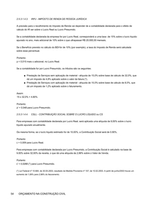 2.5.3.1.4.3. IRPJ - IMPOSTO DE RENDA DE PESSOA JURÍDICA
A previsão para o recolhimento do Imposto de Renda vai depender de a contabilidade declarada para o efeito de
cálculo do IR ser sobre o Lucro Real ou Lucro Presumido.
Se a contabilidade declarada da empresa for por Lucro Real, corresponderá a uma taxa de 15% sobre o lucro líquido
apurado no ano, mais adicional de 10% sobre o que ultrapassar R$ 20.000,00 mensais.
Se o Benefício previsto no cálculo do BDl for de 10% (por exemplo), a taxa do Imposto de Renda será calculada
sobre esse percentual.
Portanto:
p = 0,015 mais o adicional, no Lucro Real.
Se a contabilidade for por Lucro Presumido, os tributos são os seguintes:
■ Prestação de Serviços sem aplicação de material - alíquota de 15,0% sobre base de cálculo de 32,0%, que
dá um imposto de 4,8% aplicado sobre o valor da fatura (*).
■ Prestação de Serviços com aplicação de material - alíquota de 15,0% sobre base de cálculo de 8,0%, que
dá um imposto de 1,2% aplicado sobre o faturamento.
Assim:
15 x 32,0% = 4,80%
Portanto:
p' = 0,048 para Lucro Presumido.
2.5.3.1.4.4. CSLL - CONTRIBUIÇÃO SOCIAL SOBRE O LUCRO LÍQUIDO ou CS
Para empresas com contabilidade declarada por Lucro Real, será aplicada uma alíquota de 9,00% sobre o lucro
líquido apurado anualmente.
Da mesma forma, se o lucro líquido estimado for de 10,00%, a Contribuição Social será de 0,90%.
Portanto
c = 0,009 para Lucro Real.
Para empresas com contabilidade declarada por Lucro Presumido, a Contribuição Social é calculado na base de
9,00% sobre 32,00% da receita, o que dá uma alíquota de 2,88% sobre o Valor de Venda.
Portanto
c' = 0,0288 (*) para Lucro Presumido.
(*) Lei Federal nº 10.684, de 30.05.2003, resultado da Medida Provisória nº 107, de 10.02.2003. A partir de junho/2003 houve um
aumento de 1,08% para 2,88% do faturamento.
54 ORÇAMENTO NA CONSTRUÇÃO CIVIL
 