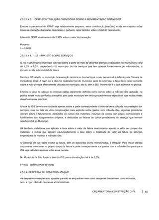 2.5.3.1.4.5. CPMF-CONTRIBUIÇÃO PROVISÓRIA SOBRE A MOVIMENTAÇÃO FINANCEIRA
Embora o percentual do CPMF seja relativamente pequeno, essa contribuição (imposto) incide em cascata sobre
todas as operações bancárias realizadas e, portanto, recai também sobre o total do faturamento.
A taxa do CPMF atualmente é de 0,38% sobre o valor da transação.
Portanto:
h = 0.0038
2.5.3.1.4.6. ISS - IMPOSTO SOBRE SERVIÇOS
O ISS é um imposto municipal cobrado sobre a parte de mão-de-obra dos serviços executados no município e varia
de 2,0% a 5,0%, dependendo do município. No de serviços que tem apenas fornecimento de mão-de-obra, o
imposto incide sobre o total da fatura.
Sendo o ISS devido no município de execução da obra ou dos serviços, o seu percentual é definido pela Câmara de
Vereadores local. A rigor, se a obra for realizada fora do município sede da empresa, a taxa deve recair somente
sobre a mão-de-obra efetivamente utilizada no município, isto é, sem o BDI. Porém não é o que acontece na prática.
Embora a base de cálculo do imposto esteja claramente definida como sendo sobre a mão-de-obra aplicada, na
prática existe muita confusão a respeito, pois cada município tem leis e procedimentos específicos que muitas vezes
desvirtuam esse princípio.
A taxa do ISS deveria ser cobrada apenas sobre a parte correspondente à mão-de-obra utilizada na prestação dos
serviços, mas na falta de uma comprovação mais explícita sobre gastos com mão-de-obra, algumas prefeituras
cobram sobre o faturamento, deduzidos os custos dos materiais, inclusive os custos com peças, combustíveis e
lubrificantes dos equipamentos próprios, e deduzidas as faturas de outros prestadores de serviços que tenham
recolhido ISS ao Município.
Há também prefeituras que aplicam a taxa sobre o valor da fatura descontando apenas o valor de compra dos
materiais, e outras que aplicam equivocadamente a taxa sobre a totalidade do valor da fatura de serviços
empreitados de material e mão-de-obra.
A cobrança de ISS sobre o total da fatura, sem os descontos acima mencionados, é irregular. Para maior clareza
costuma-se mencionar no próprio corpo da fatura a parte correspondente aos gastos com a mão-de-obra para que o
ISS seja calculado apenas sobre essa parcela.
No Município de São Paulo, a taxa do ISS para a construção civil é de 5,0%.
t = 0,05 (sobre a mão-de-obra).
2.5.3.2. DESPESAS DE COMERCIALIZAÇÃO
As despesas comerciais são aquelas que não se enquadram nem como despesas diretas nem como indiretas,
pois, a rigor, não são despesas administrativas.
ORÇAMENTO NA CONSTRUÇÃO CIVIL 55
 
