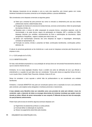 São despesas impossíveis de ser alocadas a uma ou outra obra específica, pois incluem gastos com muitas
tentativas frustradas de insucesso comercial ou em licitações públicas, e poucas satisfatórias.
São considerados como despesas comerciais os seguintes gastos:
■ Gasto que a empresa faz para promover seu nome no mercado ou diretamente junto aos seus clientes
preferenciais visando a determinadas obras.
■ Divulgação da empresa em anúncios de revistas técnicas, anúncios comemorativos, folder de apresentação
da empresa, brindes, etc.
■ Despesas para a compra de edital, preparação de proposta técnica, consultores especiais, custo da
documentação e da pasta técnica, seguro de participação em licitações, ART e certidões do CREA,
despesas cartoriais com certidões, reconhecimento de firma e autenticações de documentos, cópias
xerográficas e fotográficas, viagens e estadia para visita à obra, etc.
■ Gastos com representação comercial, tais como despesas de viagem e hospedagem, alimentação,
comissão do representante, etc.
■ Promoção de eventos, brindes e presentes de Natal, contribuições beneficentes, contribuições político-
eleitorais, etc.
O cálculo do percentual geralmente se faz dividindo-se o custo anual em despesas comerciais pelo faturamento da
empresa no ano.
0 < u < 0,05 (variação de 0 a 5,0%).
2.5.3.3. BENEFÍCIO/LUCRO
Em tese, toda atividade empresarial ou a sua prestação de serviços deve ser remunerada financeiramente através do
que se costuma chamar de lucro.
Entretanto, há na nossa legislação tributária, fiscal e contábil uma série de definições de lucro que dificulta o
entendimento e a questão de qual deles deve ser considerado. Temos pelo menos as seguintes formas de lucro:
Lucro Líquido, Bruto, Contábil, Real, Presumido, Arbitrado, Antes do IR, etc.
Deixar de considerar o lucro equivale a admitir falta de profissionalismo ou ser considerada uma entidade
beneficente.
Entretanto, o chamado BENEFÍCIO não pode ser conceituado apenas como a expressão do lucro a ser pretendido
pelo construtor, pois engloba outras obrigações e incertezas previsíveis e imprevisíveis.
A taxa adotada como Benefício deve ser entendida como uma provisão de onde será retirado o lucro do
construtor, após o desconto de todos os encargos decorrentes de inúmeras incertezas que podem ocorrer
durante as obras, difíceis de serem mensuradas no seu conjunto. É diferente da taxa de risco de execução,
do qual já falamos anteriormente.
Podem fazer parte da taxa do benefício algumas eventuais despesas com:
■ Pagamentos de assessorias jurídicas ou custas judiciais.
■ Eventuais falhas na elaboração do orçamento.
■ Atrasos nos pagamentos absorvidos pela empresa.
56 ORÇAMENTO NA CONSTRUÇÃO CIVIL
 