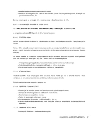 ■ Falha no dimensionamento da mão-de-obra indireta.
■ Reservas de contingência para furtos em obra, assaltos, chuvas e inundações excepcionais, mudanças não
previsíveis na economia, etc.
De uma maneira geral, na construção civil, é costume adotar o Benefício em torno de 10%.
0,05 < b < 0,15 (Benefício pode variar de 5,0% a 15,0%)
2.5.4. FATORES QUE INFLUENCIAM E PODEM MODIFICAR A COMPOSIÇÃO DA TAXA DO BDI
A composição da taxa do BDI depende de vários fatores, tais como:
2.5.4.1. PRAZO DA OBRA
Um dos fatores que mais influenciam os custos indiretos da obra, e por conseqüência o BDI, é o tempo de duração
da obra.
Como o BDI é calculado para um determinado prazo de obra, se por alguma razão houver uma demora além desse
prazo, a maioria dos custos, principalmente de mão-de-obra, tendem a aumentar proporcionalmente a essa dilatação
do prazo.
Da mesma maneira, se o construtor conseguir executar a obra em menos tempo que o previsto estará ganhando
mais com essa redução, desde que o faça com a mesma estrutura inicialmente prevista.
■ Antecipação ou prorrogação dos prazos estabelecidos, com o mesmo volume de serviços.
■ Redução ou dilatação dos prazos pela modificação no volume de serviços.
■ Aumento ou redução do volume de serviços, mantidos os prazos iniciais.
2.5.4.2. PORTE DA OBRA
O cálculo do BDI é muito simples para obras pequenas, mas à medida que vão se tornando maiores e mais
complexas, os itens a serem considerados também aumentam consideravelmente.
Poderíamos dividir as obras segundo o seu porte em:
2.5.4.3. OBRAS DE PEQUENO PORTE
■ Construção de unidades prediais para fins habitacionais, comerciais e industriais.
■ Serviços de terraplenagem de vias públicas em áreas urbanas.
■ Pavimentação de vias públicas urbanas.
■ Redes de água, esgoto e drenagem urbana.
■ Pontes e viadutos, de pequena a média extensão (< 12,0 m).
■ Serviços especializados de engenharia, como fundações, contenção, rebaixamento, recuperação estrutural
localizada.
2.5.4.4. OBRAS DE MÉDIO PORTE
■ Instalações comerciais e industriais de médio porte.
ORÇAMENTO NA CONSTRUÇÃO CIVIL 57
 