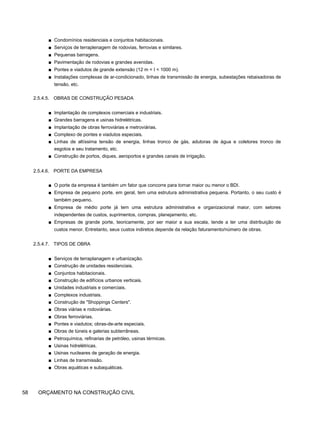 ■ Condomínios residenciais e conjuntos habitacionais.
■ Serviços de terraplenagem de rodovias, ferrovias e similares.
■ Pequenas barragens.
■ Pavimentação de rodovias e grandes avenidas.
■ Pontes e viadutos de grande extensão (12 m < I < 1000 m).
■ Instalações complexas de ar-condicionado, linhas de transmissão de energia, subestações rebaixadoras de
tensão, etc.
2.5.4.5. OBRAS DE CONSTRUÇÃO PESADA
■ Implantação de complexos comerciais e industriais.
■ Grandes barragens e usinas hidrelétricas.
■ Implantação de obras ferroviárias e metroviárias.
■ Complexo de pontes e viadutos especiais.
■ Linhas de altíssima tensão de energia, linhas tronco de gás, adutoras de água e coletores tronco de
esgotos e seu tratamento, etc.
■ Construção de portos, diques, aeroportos e grandes canais de irrigação.
2.5.4.6. PORTE DA EMPRESA
■ O porte da empresa é também um fator que concorre para tornar maior ou menor o BDI.
■ Empresa de pequeno porte, em geral, tem uma estrutura administrativa pequena. Portanto, o seu custo é
também pequeno.
■ Empresa de médio porte já tem uma estrutura administrativa e organizacional maior, com setores
independentes de custos, suprimentos, compras, planejamento, etc.
■ Empresas de grande porte, teoricamente, por ser maior a sua escala, tende a ter uma distribuição de
custos menor. Entretanto, seus custos indiretos depende da relação faturamento/número de obras.
2.5.4.7. TIPOS DE OBRA
■ Serviços de terraplanagem e urbanização.
■ Construção de unidades residenciais.
■ Conjuntos habitacionais.
■ Construção de edifícios urbanos verticais.
■ Unidades industriais e comerciais.
■ Complexos industriais.
■ Construção de "Shoppings Centers".
■ Obras viárias e rodoviárias.
■ Obras ferroviárias.
■ Pontes e viadutos; obras-de-arte especiais.
■ Obras de túneis e galerias subterrâneas.
■ Petroquímica, refinarias de petróleo, usinas térmicas.
■ Usinas hidrelétricas.
■ Usinas nucleares de geração de energia.
■ Linhas de transmissão.
■ Obras aquáticas e subaquáticas.
58 ORÇAMENTO NA CONSTRUÇÃO CIVIL
 