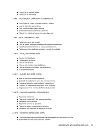 ■ Construção de portos e diques.
■ Construção de aeroportos.
2.5.4.8. LOCALIZAÇÃO E CARACTERÍSTICAS ESPECIAIS
■ Zona urbana de tráfego controlado (acesso e horário).
■ Local de alto índice pluviométrico.
■ Local inóspito ou sem acesso terrestre.
■ Grande distância dos centros de suprimento.
■ Falta de infra-estrutura, tais como energia, água, etc.
2.5.4.9. PROBLEMAS OPERACIONAIS
■ Trabalho em carga (alta tensão).
■ Local de grande densidade de tráfego não permitindo interrupção.
■ Trabalho predominantemente ou exclusivamente noturno.
■ Trabalho sem interrupção das atividades normais de produção.
2.5.4.10. SITUAÇÕES CONJUNTURAIS
■ Elevado nível de inflação.
■ Congelamento de preços.
■ Falta de mão-de-obra.
■ Falta de determinados materiais básicos.
■ Falta de pagamento ou atrasos nos pagamentos.
■ Mudança na legislação.
2.5.4.11. NÍVEL DE QUALIDADE EXIGIDA
■ Nível de tolerância nas medidas físicas.
■ Qualidade de acabamento acima dos padrões normais.
■ Ensaios de laboratório mais freqüentes e específicos.
■ Exigência de detalhamento de projetos muito especiais.
■ Exigências de níveis elevados de Planos de Qualidade.
2.5.4.12. PRAZOS E CONDIÇÕES DE PAGAMENTO
■ Pagamento antecipado.
■ Pagamento à vista (até 7 dias após as medições).
■ Pagamento a 30 ou 60 dias.
■ Pagamento semanal ou quinzenal.
■ Pagamento após a entrega total dos serviços.
■ Pagamento com cláusulas de premiação ou multa.
2.5.4.13. CONDIÇÕES ESPECIAIS DO EDITAL
■ Com fornecimento parcial de materiais que não integram os custos diretos da obra.
■ A contratante assume parte dos custos indiretos.
ORÇAMENTO NA CONSTRUÇÃO CIVIL 59
 