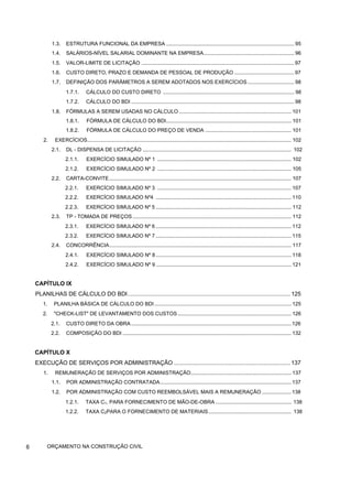 1.3. ESTRUTURA FUNCIONAL DA EMPRESA ........................................................................................ 95
1.4. SALÁRIOS-NÍVEL SALARIAL DOMINANTE NA EMPRESA.............................................................. 96
1.5. VALOR-LIMITE DE LICITAÇÃO ......................................................................................................... 97
1.6. CUSTO DIRETO, PRAZO E DEMANDA DE PESSOAL DE PRODUÇÃO ......................................... 97
1.7. DEFINIÇÃO DOS PARÂMETROS A SEREM ADOTADOS NOS EXERCÍCIOS ................................ 98
1.7.1. CÁLCULO DO CUSTO DIRETO .......................................................................................... 98
1.7.2. CÁLCULO DO BDI ................................................................................................................ 98
1.8. FÓRMULAS A SEREM USADAS NO CÁLCULO ............................................................................. 101
1.8.1. FÓRMULA DE CÁLCULO DO BDI...................................................................................... 101
1.8.2. FÓRMULA DE CÁLCULO DO PREÇO DE VENDA ........................................................... 101
2. EXERCÍCIOS............................................................................................................................................ 102
2.1. DL - DISPENSA DE LICITAÇÃO ...................................................................................................... 102
2.1.1. EXERCÍCIO SIMULADO Nº 1 ............................................................................................ 102
2.1.2. EXERCÍCIO SIMULADO Nº 2 ............................................................................................ 105
2.2. CARTA-CONVITE............................................................................................................................. 107
2.2.1. EXERCÍCIO SIMULADO Nº 3 ............................................................................................ 107
2.2.2. EXERCÍCIO SIMULADO Nº4 ............................................................................................. 110
2.2.3. EXERCÍCIO SIMULADO Nº 5 ............................................................................................. 112
2.3. TP - TOMADA DE PREÇOS ............................................................................................................. 112
2.3.1. EXERCÍCIO SIMULADO Nº 6 ............................................................................................. 112
2.3.2. EXERCÍCIO SIMULADO Nº 7 ............................................................................................. 115
2.4. CONCORRÊNCIA............................................................................................................................. 117
2.4.1. EXERCÍCIO SIMULADO Nº 8 ............................................................................................. 118
2.4.2. EXERCÍCIO SIMULADO Nº 9 ............................................................................................. 121
CAPÍTULO IX
PLANILHAS DE CÁLCULO DO BDI...................................................................................................... 125
1. PLANILHA BÁSICA DE CÁLCULO DO BDI .............................................................................................. 125
2. "CHECK-LIST" DE LEVANTAMENTO DOS CUSTOS.............................................................................. 126
2.1. CUSTO DIRETO DA OBRA.............................................................................................................. 126
2.2. COMPOSIÇÃO DO BDI .................................................................................................................... 132
CAPÍTULO X
EXECUÇÃO DE SERVIÇOS POR ADMINISTRAÇÃO .........................................................................137
1. REMUNERAÇÃO DE SERVIÇOS POR ADMINISTRAÇÃO..................................................................... 137
1.1. POR ADMINISTRAÇÃO CONTRATADA.......................................................................................... 137
1.2. POR ADMINISTRAÇÃO COM CUSTO REEMBOLSÁVEL MAIS A REMUNERAÇÃO .................... 138
1.2.1. TAXA C1, PARA FORNECIMENTO DE MÃO-DE-OBRA .................................................... 138
1.2.2. TAXA C2PARA O FORNECIMENTO DE MATERIAIS......................................................... 138
6 ORÇAMENTO NA CONSTRUÇÃO CIVIL
 