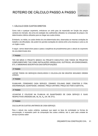 ROTEIRO DE CÁLCULO PASSO A PASSO
1. CÁLCULO DOS CUSTOS DIRETOS
Como todo e qualquer orçamento, embute-se um certo grau de imprecisão em função dos preços
variáveis do mercado, dos erros de avaliação dos coeficientes utilizados na composição de preços e de
determinados critérios utilizados para se chegar aos custos diretos.
Entretanto, na média, os custos diretos de uma determinada obra, observadas as mesmas condições de
trabalho e de dificuldade, não podem ter grandes oscilações de valores entre uma empresa e outra ou de
um órgão e outro.
A seguir, vamos desenvolver passo a passo a seqüência de procedimentos para o cálculo do orçamento
de uma determinada obra:
1o
PASSO
TER EM MÃOS O PROJETO BÁSICO OU PROJETO EXECUTIVO COM TODOS OS PROJETOS
COMPLEMENTAREI TAIS COMO INSTALAÇÕES HIDRÁULICAS, ELÉTRICAS, AR-CONDICIONADO,
ETC, E MEMORIAIS DESCRITIVOS DAS ESPECIFICAÇÕES.
2o
PASSO
LISTAR TODOS OS SERVIÇOS ENVOLVIDOS E COLOCÁ-LOS EM GRUPOS SEGUNDO ORDEM
LÓGICA.
3o
PASSO
PLANILHAR, ITEMIZANDO CADA SERVIÇO, CRIANDO COLUNAS ONDE CONSTEM O ITEM,
DISCRIMINAÇÃO, QUANTIDADE, UNIDADE, PREÇO UNITÁRIO, PREÇO DO ITEM E SUBTOTAL.
4o
PASSO
LEVANTAR E COLOCAR NA PLANILHA AS QUANTIDADES DE CADA SERVIÇO E SUAS
RESPECTIVAS UNIDADES (ML, M2, M3, Kg, UN, VB, ETC).
5o
PASSO
CALCULAR OS CUSTOS UNITÁRIOS DE CADA SERVIÇO.
Para o cálculo dos custos unitários, quaisquer que sejam os tipos de contratação ou formas de
remuneração, é necessário partir da composição dos custos unitários, isto é, para cada unidade de
serviço é preciso saber
ORÇAMENTO NA CONSTRUÇÃO CIVIL 61
 