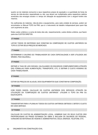 quanto vai de materiais (consumo) e seus respectivos preços de aquisição e a quantidade de horas de
serviço de mão-de-obra, especializada ou não, que devem ser multiplicados pelos respectivos salários
acrescidos dos encargos sociais e o tempo de utilização de equipamentos com o aluguel horário dos
mesmos.
Os coeficientes de materiais, mão-de-obra e equipamentos, para cada unidade de serviços, podem ser
encontrados no Manual TCPO da PINI, que é o instrumento de trabalho indispensável para quem lida
com orçamento de obra.
Estes custos unitários e a soma de todos eles são, respectivamente, custos diretos unitários, que fazem
parte dos CUSTOS DIRETOS.
6o
PASSO
LISTAR TODOS OS MATERIAIS QUE CONSTAM DA COMPOSIÇÃO DE CUSTOS UNITÁRIOS DA
TCPO E COTAR SEUS PREÇOS DE MERCADO.
7o
PASSO
DETERMINAR O SALÁRIO DO TRABALHADOR DE CADA ESPECIALIDADE A SER UTILIZADA (NO
MÍNIMO, PISO SALARIAL).
8o
PASSO
DEFINIR A TAXA DE LEIS SOCIAIS, CALCULANDO OS ENCARGOS COMPLEMENTARES ATRAVÉS
DAS FÓRMULAS PARA ALIMENTAÇÃO, TRANSPORTE, ETC, E DEFINIR O CUSTO HORÁRIO DE
CADA TRABALHADOR.
9º PASSO
COTAR OS PREÇOS DE ALUGUEL DOS EQUIPAMENTOS QUE CONSTAM NA COMPOSIÇÃO.
10º PASSO
COM ESSES DADOS, CALCULAR OS CUSTOS UNITÁRIOS DOS SERVIÇOS ATRAVÉS DA
UTILIZAÇÃO DA "COMPOSIÇÃO DE CUSTOS UNITÁRIOS". UTILIZAR O TCPO DA PINI OU
EQUIVALENTE.
11º PASSO
TRANSPORTAR PARA A PLANILHA TODOS OS CUSTOS UNITÁRIOS OBTIDOS E OBTER O CUSTO
DE CADA SERVIÇO.
12º PASSO
CALCULAR OS CUSTOS DA ADMINISTRAÇÃO LOCAL. LEMBRAR QUE OS SEUS CUSTOS SÃO
PROPORCIONAIS AO PRAZO ESTIMADO DA OBRA E INCLUEM OS SALÁRIOS DO PESSOAL,
CONSUMO DE MATERIAIS DE HIGIENE E ADMINISTRATIVO, ÁGUA, ENERGIA, TELEFONE, ETC.
62 ORÇAMENTO NA CONSTRUÇÃO CIVIL
 