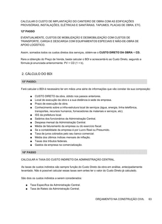 CALCULAR O CUSTO DE IMPLANTAÇÃO DO CANTEIRO DE OBRA COM AS EDIFICAÇÕES
PROVISÓRIAS, INSTALAÇÕES, ELÉTRICAS E SANITÁRIAS, TAPUMES, PLACAS DE OBRA, ETC.
12º PASSO
EVENTUALMENTE, CUSTOS DE MOBILIZAÇÃO E DESMOBILIZAÇÃO COM CUSTOS DE
TRANSPORTE, CARGA E DESCARGA COM EQUIPAMENTOS ESPECIAIS E MÃO-DE-OBRA DE
APOIO LOGÍSTICO.
Assim, somados todos os custos diretos dos serviços, obtém-se o CUSTO DIRETO DA OBRA = CD.
Rara a obtenção do Preço de Venda, basta calcular o BDI e acrescentá-lo ao Custo Direto, segundo a
fórmula já enunciada anteriormente: PV = CD (1 + b).
2. CÁLCULO DO BDI
15º PASSO:
Fará calcular o BDI é necessário ter em mãos uma série de informações que vão constar da sua composição:
■ CUSTO DIRETO da obra, obtido nos passos anteriores.
■ Local de execução da obra e a sua distância à sede da empresa.
■ Prazo de execução da obra.
■ Conhecimento sobre a infra-estrutura local de serviços (água, energia, linha telefônica,
transportes, recursos humanos, fornecedores de materiais e serviços, etc).
■ ISS da prefeitura local.
■ Salários dos funcionários da Administração Central.
■ Despesa mensal da Administração Central.
■ Média de faturamento da empresa ou do exercício fiscal.
■ Se a contabilidade da empresa é por Lucro Real ou Presumido.
■ Taxa de juros cobrados pelo seu banco comercial.
■ Média dos últimos índices mensais de inflação.
■ Taxas dos tributos federais.
■ Gastos da empresa na comercialização.
16º PASSO
CALCULAR A TAXA DO CUSTO INDIRETO DA ADMINISTRAÇÃO CENTRAL.
As taxas de custos indiretos são sempre função do Custo Direto da obra em análise, antecipadamente
levantado. Não é possível calcular essas taxas sem antes ter o valor do Custo Direto já calculado.
São dois os custos indiretos a serem considerados:
■ Taxa Específica da Administração Central.
■ Taxa de Rateio da Administração Central.
ORÇAMENTO NA CONSTRUÇÃO CIVIL 63
 