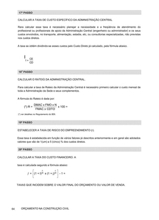 17º PASSO
CALCULAR A TAXA DE CUSTO ESPECÍFICO DA ADMINISTRAÇÃO CENTRAL
Rara calcular essa taxa é necessário planejar a necessidade e a freqüência de atendimento do
profissional ou profissionais de apoio da Administração Central (engenheiro ou administrador) e os seus
custos envolvidos, no transporte, alimentação, estadia, etc, ou consultorias especializadas, não previstas
nos custos diretos.
A taxa se obtém dividindo-se esses custos pelo Custo Direto já calculado, pela fórmula abaixo.
18o
PASSO
CALCULAR O RATEIO DA ADMINISTRAÇÃO CENTRAL.
Para calcular a taxa de Rateio da Administração Central é necessário primeiro calcular o custo mensal de
toda a Administração da Sede e seus complementos.
A fórmula do Rateio é dada por:
(*) ver detalhes no Regulamento do BDI.
19º PASSO
ESTABELECER A TAXA DE RISCO DO EMPREENDIMENTO (r).
Essa taxa é estabelecida em função de vários fatores já descritos anteriormente e em geral são adotados
valores que vão de 1(um) a 5 (cinco) % dos custos diretos.
20º PASSO
CALCULAR A TAXA DO CUSTO FINANCEIRO. A
taxa é calculada segundo a fórmula abaixo:
TAXAS QUE INCIDEM SOBRE O VALOR FINAL DO ORÇAMENTO OU VALOR DE VENDA.
64 ORÇAMENTO NA CONSTRUÇÃO CIVIL
CE
1 =
CD
l
DMAC x FMO x N
(*) R = x 100 =
FMAC x CDTO
n n
30 30
= (1 + l) x (1 + j) - 1 =
⎡ ⎤
ƒ ⎢ ⎥
⎣ ⎦
 