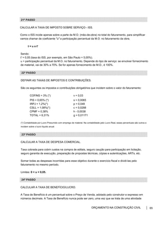 21º PASSO
CALCULAR A TAXA DE IMPOSTO SOBRE SERVIÇO - ISS.
Como o ISS incide apenas sobre a parte da M.O. (mão-de-obra) no total do faturamento, para simplificar
vamos chamar de coeficiente "u" a participação percentual da M.O. no faturamento da obra.
t = u x t'
Sendo:
t' = 0,05 (taxa do ISS, por exemplo, em São Paulo = 5,00%).
u = participação percentual da M.O. no faturamento. Depende do tipo de serviço: se envolver fornecimento
de material, vai de 30% a 70%. Se for apenas fornecimento de M.O., é 100%.
22º PASSO
DEFINIR AS TAXAS DE IMPOSTOS E CONTRIBUIÇÕES.
São os seguintes os impostos e contribuições obrigatórios que incidem sobre o valor do faturamento:
COFINS = 3% (*) v = 0,03
PIS = 0,65% (*) s = 0,0065
IRPJ = 1,2%(*) p = 0,048
CSLL = 1,08%(*) c = 0,0288
CPMF = 0,38% h - 0,0038
TOTAL = 6,31% g = 0,01171
(*) Contabilidade por Lucro Presumido com emprego de material. Na contabilidade pelo Lucro Real, esses percentuais são outros e
incidem sobre o lucro líquido anual.
23º PASSO
CALCULAR A TAXA DE DESPESA COMERCIAL.
Taxa cobrada para cobrir custos na compra de editais, seguro caução para participação em licitação,
seguro garantia de execução, preparação de propostas técnicas, cópias e autenticações, ARTs, etc.
Somar todas as despesas incorridas para esse objetivo durante o exercício fiscal e dividi-las pelo
faturamento no mesmo período.
Limites: 0 < u < 0,05.
24º PASSO
CALCULAR A TAXA DE BENEFÍCIO/LUCRO.
A Taxa de Benefício é um percentual sobre o Preço de Venda, adotado pelo construtor e expresso em
números decimais. A Taxa de Benefício nunca pode ser zero, uma vez que se trata de uma atividade
ORÇAMENTO NA CONSTRUÇÃO CIVIL 65
 