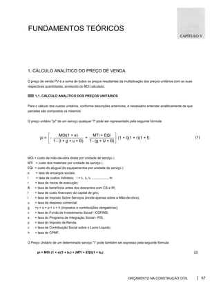 FUNDAMENTOS TEÓRICOS
1. CÁLCULO ANALÍTICO DO PREÇO DE VENDA
O preço de venda PV é a soma de todos os preços resultantes da multiplicação dos preços unitários com as suas
respectivas quantidades, acrescido do BDI calculado.
1.1. CÁLCULO ANALÍTICO DOS PREÇOS UNITÁRIOS
Para o cálculo dos custos unitários, conforme descrições anteriores, é necessário entender analiticamente de que
parcelas são compostos os mesmos:
O preço unitário "pi" de um serviço qualquer "i" pode ser representado pela seguinte fórmula:
(1)
MOi = custo de mão-de-obra direta por unidade de serviço i;
MTi = custo dos materiais por unidade de serviço i;
EQi = custo do aluguel de equipamentos por unidade de serviço i;
e = taxa de encargos sociais;
l = taxa de custos indiretos; I = l1, l2, l3 ................... In
r = taxa de riscos de execução;
B = taxa de benefícios antes dos descontos com CS e IR;
f = taxa de custo financeiro do capital de giro;
t = taxa de Imposto Sobre Serviços (incide apenas sobre a Mão-de-obra);
u = taxa de despesa comercial;
g =v + s + p + c + h (impostos e contribuições obrigatórias);
v = taxa do Fundo de Investimento Social - COFINS;
s = taxa do Programa de Integração Social - PIS;
p = taxa do Imposto de Renda;
c = taxa de Contribuição Social sobre o Lucro Líquido;
h = taxa de CPMF.
O Preço Unitário de um determinado serviço "i" pode também ser expresso pela seguinte fórmula:
pi = MOi (1 + e)(1 + b1) + (MTi + EQi)(1 + b2) (2)
ORÇAMENTO NA CONSTRUÇÃO CIVIL 67
MOi(1 + e) MTi + EQi
pi = - + (1 + l)(1 + r)(1 + f)
1 - (t + g + u + B) 1 - (g + U + B)
⎡ ⎤
⎢ ⎥
⎣ ⎦
 
