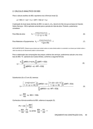 2. CÁLCULO ANALÍTICO DO BDI
Para o cálculo analítico do BDI, reportemo-nos à fórmula inicial (2):
pi = MOi (1 + e)(1 + b1) + (MTi + EQi )(1 + b2)
A aplicação de duas taxas distintas de BDI, no caso b1 e b2, decorre do fato de que as taxas do Imposto
Sobre Serviços - ISS é aplicada somente para a parcela de mão-de-obra. Portanto, poderíamos
considerar:
Para Mão-de-obra: (6)
Para Materiais e Equipamentos: 2
(1+l) (1+r) (1+
b = 1
1-(g+u+B)
ƒ)
− (7)
NOTA IMPORTANTE: Observe que as taxas que incidem sobre os custos diretos estão no numerador e as taxas que incidem sobre o
valor da venda (ou do faturamento) estão no denominador.
Para a elaboração das composições dos preços unitários dos serviços, poderíamos calcular uma única
taxa de BDI, "b", aplicável aos Custos Diretos, conforme a seguinte fórmula:
(8)
Substituindo (6) e (7) em (8), teremos:
n n
i=1 i 1
n
i 1
`(1+l)(1=r)1+f (1 l)(1 r)(1 f)
qiMOi(1 e) qi(MTi EQi)
1 (t g u B) 1 (g u B)
b =
qi[MOi(1 e) MTi EQi]
=
=
⎡ ⎤ ⎡ ⎤
+ + +
+ + +
⎢ ⎥ ⎢ ⎥
− + + + − + +
⎣ ⎦ ⎣ ⎦
+ + +
∑ ∑
∑
(9)
BDI
b = ou BDI = 100b
100
Conhecida a fórmula analítica do BDI, voltemos à equação (5):
ORÇAMENTO NA CONSTRUÇÃO CIVIL 69
1
(1+l) (1+r) (1+
b = 1
1 (t g u B)
ƒ)
−
− + + +
n n
1 2
i=1 i 1
n
i 1
b qiMOi (1+e)+b qi(MTi + EQi)
b =
qi[MOi(1 e) MTi EQi]
=
=
+ + +
∑ ∑
∑
BDI
PV = CD 1+
100
BDI PV BDI PV
1 ou ainda = 1
100 CD 100 CD
⎡ ⎤
⎢ ⎥
⎣ ⎦
+ = −
 