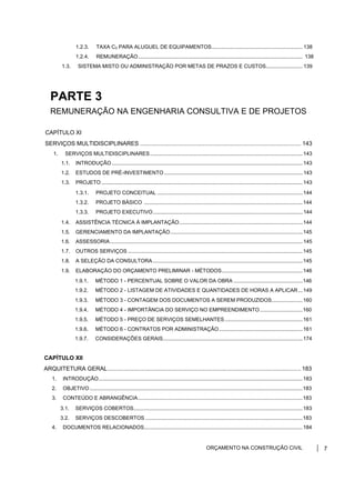 1.2.3. TAXA C3 PARA ALUGUEL DE EQUIPAMENTOS.............................................................. 138
1.2.4. REMUNERAÇÃO................................................................................................................ 138
1.3. SISTEMA MISTO OU ADMINISTRAÇÃO POR METAS DE PRAZOS E CUSTOS......................... 139
PARTE 3
REMUNERAÇÃO NA ENGENHARIA CONSULTIVA E DE PROJETOS
CAPÍTULO XI
SERVIÇOS MULTIDISCIPLINARES .................................................................................................... 143
1. SERVIÇOS MULTIDISCIPLINARES........................................................................................................143
1.1. INTRODUÇÃO..................................................................................................................................143
1.2. ESTUDOS DE PRÉ-INVESTIMENTO ..............................................................................................143
1.3. PROJETO .........................................................................................................................................143
1.3.1. PROJETO CONCEITUAL ...................................................................................................144
1.3.2. PROJETO BÁSICO ............................................................................................................144
1.3.3. PROJETO EXECUTIVO......................................................................................................144
1.4. ASSISTÊNCIA TÉCNICA À IMPLANTAÇÃO....................................................................................144
1.5. GERENCIAMENTO DA IMPLANTAÇÃO..........................................................................................145
1.6. ASSESSORIA...................................................................................................................................145
1.7. OUTROS SERVIÇOS .......................................................................................................................145
1.8. A SELEÇÃO DA CONSULTORA......................................................................................................145
1.9. ELABORAÇÃO DO ORÇAMENTO PRELIMINAR - MÉTODOS.......................................................146
1.9.1. MÉTODO 1 - PERCENTUAL SOBRE O VALOR DA OBRA ...............................................146
1.9.2. MÉTODO 2 - LISTAGEM DE ATIVIDADES E QUANTIDADES DE HORAS A APLICAR...149
1.9.3. MÉTODO 3 - CONTAGEM DOS DOCUMENTOS A SEREM PRODUZIDOS.....................160
1.9.4. MÉTODO 4 - IMPORTÂNCIA DO SERVIÇO NO EMPREENDIMENTO .............................160
1.9.5. MÉTODO 5 - PREÇO DE SERVIÇOS SEMELHANTES.....................................................161
1.9.6. MÉTODO 6 - CONTRATOS POR ADMINISTRAÇÃO.........................................................161
1.9.7. CONSIDERAÇÕES GERAIS...............................................................................................174
CAPÍTULO XII
ARQUITETURA GERAL........................................................................................................................ 183
1. INTRODUÇÃO...........................................................................................................................................183
2. OBJETIVO.................................................................................................................................................183
3. CONTEÚDO E ABRANGÊNCIA................................................................................................................183
3.1. SERVIÇOS COBERTOS...................................................................................................................183
3.2. SERVIÇOS DESCOBERTOS ...........................................................................................................183
4. DOCUMENTOS RELACIONADOS............................................................................................................184
ORÇAMENTO NA CONSTRUÇÃO CIVIL 7
 