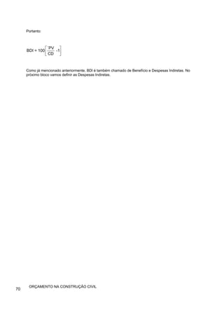 Portanto:
`PV
BDI = 100 -1
CD
⎡ ⎤
⎢ ⎥
⎣ ⎦
Como já mencionado anteriormente, BDl é também chamado de Benefício e Despesas Indiretas. No
próximo bloco vamos definir as Despesas Indiretas.
70
ORÇAMENTO NA CONSTRUÇÃO CIVIL
 