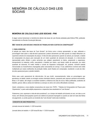 MEMÓRIA DE CÁLCULO DAS LEIS
SOCIAIS
MEMÓRIA DE CÁLCULO DAS LEIS SOCIAIS - PINI
A seguir vamos transcrever a memória de cálculo das taxas de Leis Sociais adotadas pela Editora PINI, publicada
mensalmente na Revista Construção Mercado.
TAXAS DE LEIS SOCIAIS E RISCOS DO TRABALHO NOS CUSTOS DA CONSTRUÇÃO*
1. PARA HORISTAS
A adoção por inteiro das taxas de "Leis Sociais", da forma como a temos apresentado, ou seja, utilizando a
porcentagem total sobre a mão-de-obra operacional, poderá obviamente ser feita quando se esteja efetuando um
orçamento através de composições de preços. A mão-de-obra operacional, quando se calcula, por exemplo, a tabela
de composições de preços para execução de um metro quadrado de alvenaria de elevação, é a mão-de-obra
representada pelos oficiais e pelos serventes que estejam assentando os tijolos, preparando a argamassa,
transportando os materiais, enfim, executando o trabalho por inteiro, cujo tempo médio de execução, por metro
quadrado de alvenaria, foi então medido e consta da respectiva composição. Ali, portanto, somente estarão
mencionadas as horas/homens empregadas pelos executantes do serviço. O seu salário/hora nominal será então
multiplicado por esses coeficientes de produção média, assim fixados em composição, resultando o custo da mão-
de-obra operacional para o aludido trabalho.
Sobre esse custo operacional de mão-de-obra, há que incidir, necessariamente, todas as porcentagens que
apontamos na tabela, desde os encargos sociais chamados básicos, passando pelo repouso semanal remunerado,
férias e 13º salário, até chegar a considerar também a influência dos dias de chuva, faltas justificadas, acidentes de
trabalho, greves, falta ou atraso de materiais ou serviços na obra e de outras dificuldades eventuais.
Assim, orientamos a onze edições consecutivas de nosso livro TCPO - "Tabelas de Composições de Preços para
Orçamentos", e para cada edição preparamos a respectiva taxa atualizada de "Leis Sociais".
Poderemos, pois, expressar a mão-de-obra produtiva(*), ou o tempo de trabalho útil durante um ano, em dias ou em
horas, sem demais preocupações quanto aos salários do pessoal empregado ou quanto ao valor em reais das folhas
de pagamento, ou ainda quanto ao montante das "Leis Sociais" sobre eles incidentes.
CONCEITO DE ANO PRODUTIVO:
Jornada mensal de trabalho => 220 horas/mês
Jornada diária de trabalho => 220 horas/30 dias = 7,3333 horas/dia
ORÇAMENTO NA CONSTRUÇÃO CIVIL 71
 